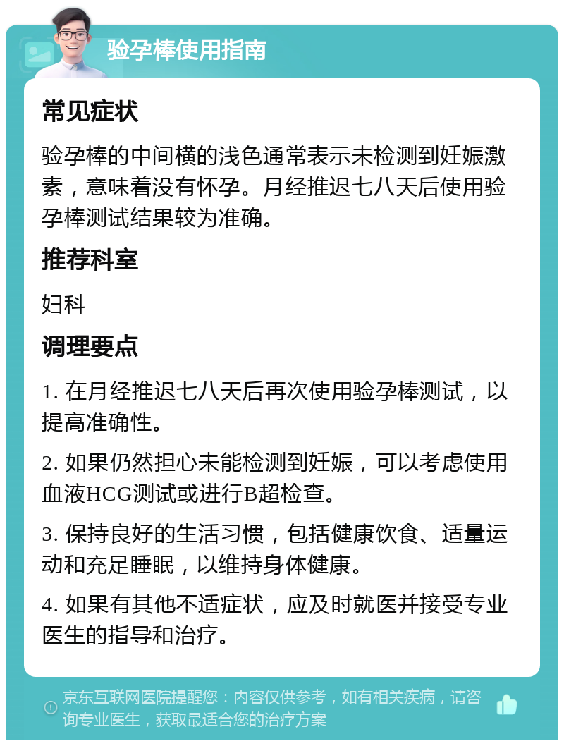 验孕棒使用指南 常见症状 验孕棒的中间横的浅色通常表示未检测到妊娠激素，意味着没有怀孕。月经推迟七八天后使用验孕棒测试结果较为准确。 推荐科室 妇科 调理要点 1. 在月经推迟七八天后再次使用验孕棒测试，以提高准确性。 2. 如果仍然担心未能检测到妊娠，可以考虑使用血液HCG测试或进行B超检查。 3. 保持良好的生活习惯，包括健康饮食、适量运动和充足睡眠，以维持身体健康。 4. 如果有其他不适症状，应及时就医并接受专业医生的指导和治疗。