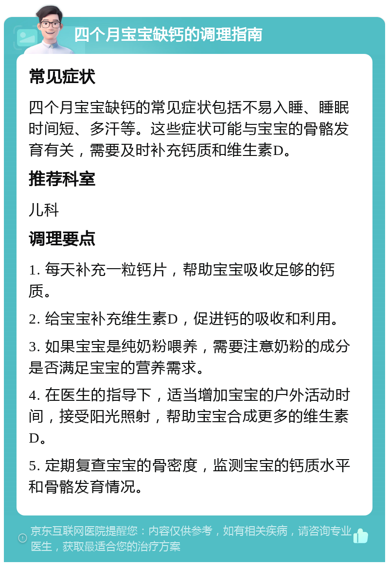 四个月宝宝缺钙的调理指南 常见症状 四个月宝宝缺钙的常见症状包括不易入睡、睡眠时间短、多汗等。这些症状可能与宝宝的骨骼发育有关，需要及时补充钙质和维生素D。 推荐科室 儿科 调理要点 1. 每天补充一粒钙片，帮助宝宝吸收足够的钙质。 2. 给宝宝补充维生素D，促进钙的吸收和利用。 3. 如果宝宝是纯奶粉喂养，需要注意奶粉的成分是否满足宝宝的营养需求。 4. 在医生的指导下，适当增加宝宝的户外活动时间，接受阳光照射，帮助宝宝合成更多的维生素D。 5. 定期复查宝宝的骨密度，监测宝宝的钙质水平和骨骼发育情况。