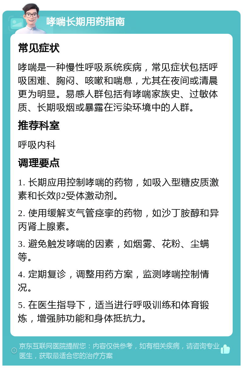 哮喘长期用药指南 常见症状 哮喘是一种慢性呼吸系统疾病，常见症状包括呼吸困难、胸闷、咳嗽和喘息，尤其在夜间或清晨更为明显。易感人群包括有哮喘家族史、过敏体质、长期吸烟或暴露在污染环境中的人群。 推荐科室 呼吸内科 调理要点 1. 长期应用控制哮喘的药物，如吸入型糖皮质激素和长效β2受体激动剂。 2. 使用缓解支气管痉挛的药物，如沙丁胺醇和异丙肾上腺素。 3. 避免触发哮喘的因素，如烟雾、花粉、尘螨等。 4. 定期复诊，调整用药方案，监测哮喘控制情况。 5. 在医生指导下，适当进行呼吸训练和体育锻炼，增强肺功能和身体抵抗力。