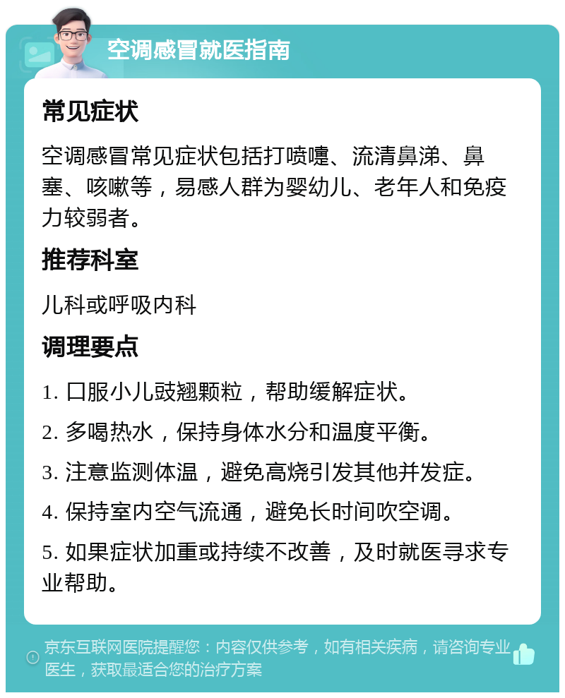 空调感冒就医指南 常见症状 空调感冒常见症状包括打喷嚏、流清鼻涕、鼻塞、咳嗽等，易感人群为婴幼儿、老年人和免疫力较弱者。 推荐科室 儿科或呼吸内科 调理要点 1. 口服小儿豉翘颗粒，帮助缓解症状。 2. 多喝热水，保持身体水分和温度平衡。 3. 注意监测体温，避免高烧引发其他并发症。 4. 保持室内空气流通，避免长时间吹空调。 5. 如果症状加重或持续不改善，及时就医寻求专业帮助。