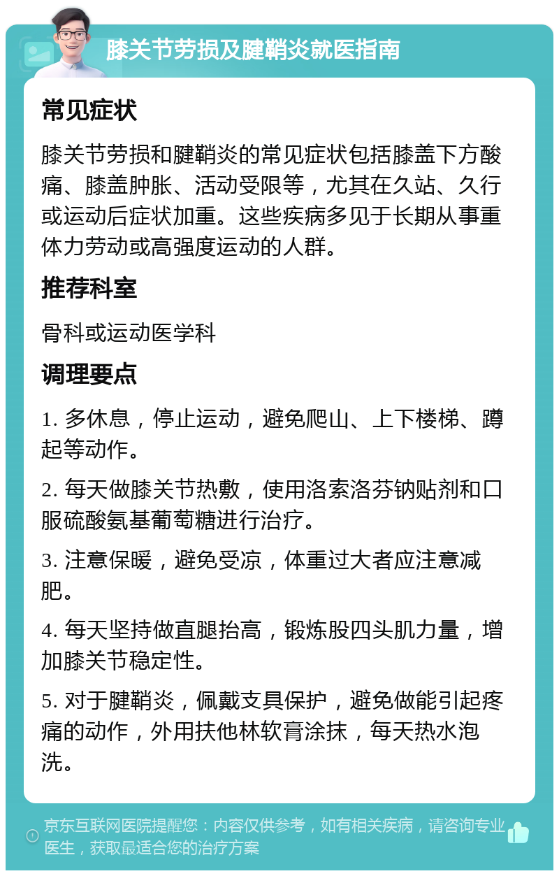 膝关节劳损及腱鞘炎就医指南 常见症状 膝关节劳损和腱鞘炎的常见症状包括膝盖下方酸痛、膝盖肿胀、活动受限等，尤其在久站、久行或运动后症状加重。这些疾病多见于长期从事重体力劳动或高强度运动的人群。 推荐科室 骨科或运动医学科 调理要点 1. 多休息，停止运动，避免爬山、上下楼梯、蹲起等动作。 2. 每天做膝关节热敷，使用洛索洛芬钠贴剂和口服硫酸氨基葡萄糖进行治疗。 3. 注意保暖，避免受凉，体重过大者应注意减肥。 4. 每天坚持做直腿抬高，锻炼股四头肌力量，增加膝关节稳定性。 5. 对于腱鞘炎，佩戴支具保护，避免做能引起疼痛的动作，外用扶他林软膏涂抹，每天热水泡洗。