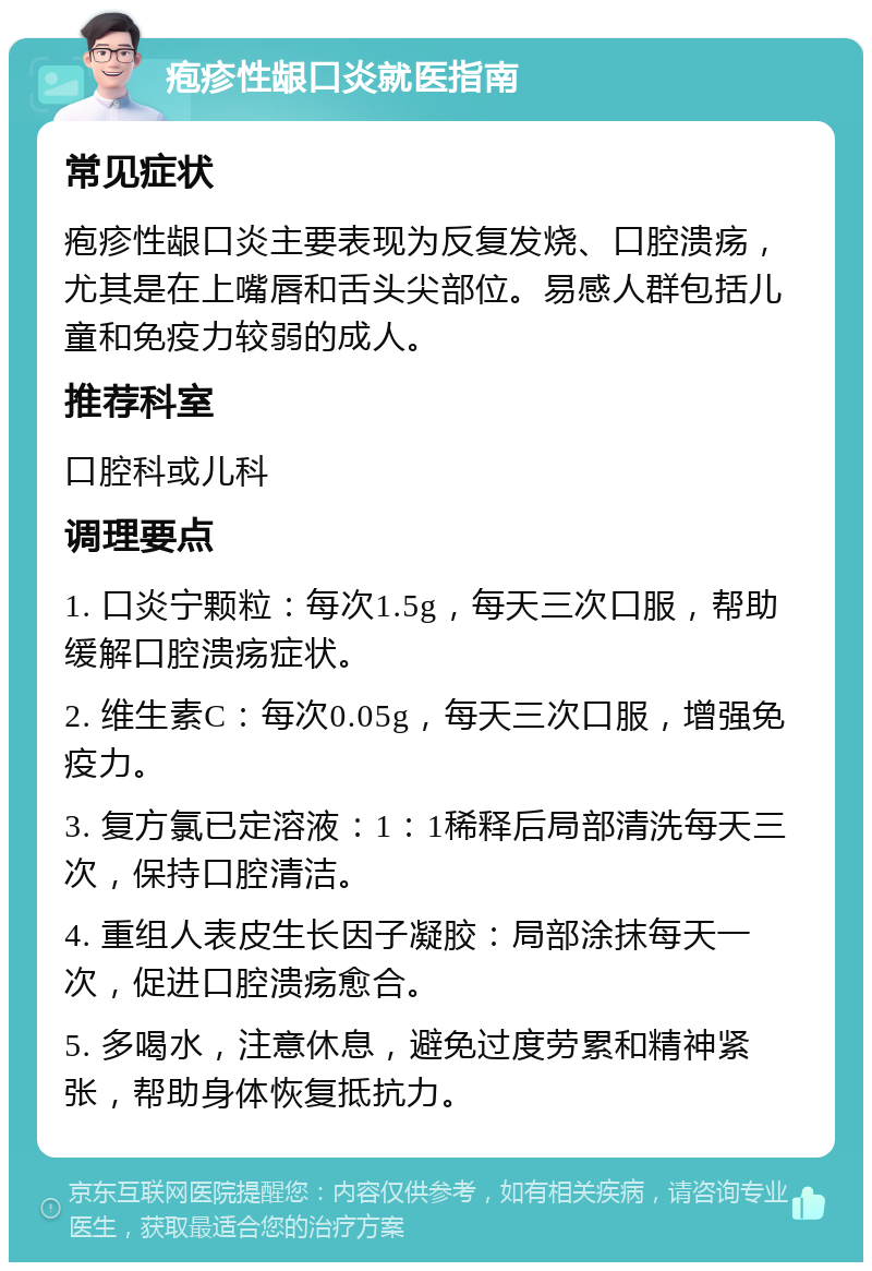 疱疹性龈口炎就医指南 常见症状 疱疹性龈口炎主要表现为反复发烧、口腔溃疡，尤其是在上嘴唇和舌头尖部位。易感人群包括儿童和免疫力较弱的成人。 推荐科室 口腔科或儿科 调理要点 1. 口炎宁颗粒：每次1.5g，每天三次口服，帮助缓解口腔溃疡症状。 2. 维生素C：每次0.05g，每天三次口服，增强免疫力。 3. 复方氯已定溶液：1：1稀释后局部清洗每天三次，保持口腔清洁。 4. 重组人表皮生长因子凝胶：局部涂抹每天一次，促进口腔溃疡愈合。 5. 多喝水，注意休息，避免过度劳累和精神紧张，帮助身体恢复抵抗力。