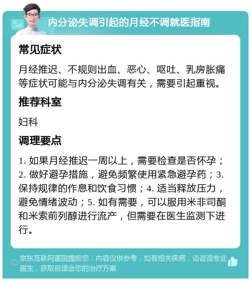 内分泌失调引起的月经不调就医指南 常见症状 月经推迟、不规则出血、恶心、呕吐、乳房胀痛等症状可能与内分泌失调有关，需要引起重视。 推荐科室 妇科 调理要点 1. 如果月经推迟一周以上，需要检查是否怀孕；2. 做好避孕措施，避免频繁使用紧急避孕药；3. 保持规律的作息和饮食习惯；4. 适当释放压力，避免情绪波动；5. 如有需要，可以服用米非司酮和米索前列醇进行流产，但需要在医生监测下进行。