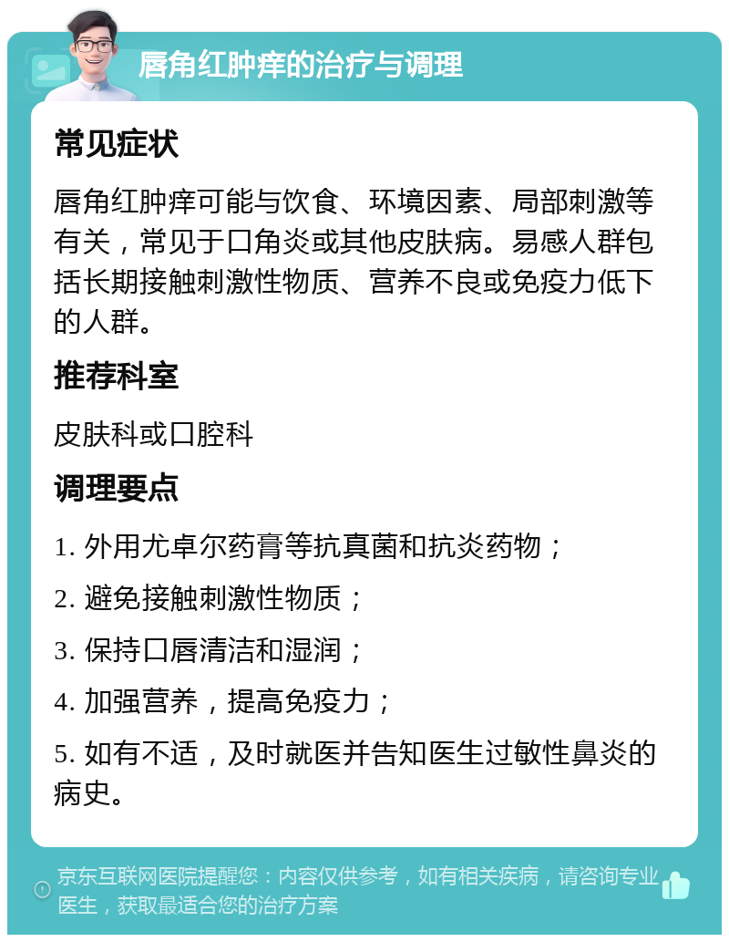 唇角红肿痒的治疗与调理 常见症状 唇角红肿痒可能与饮食、环境因素、局部刺激等有关，常见于口角炎或其他皮肤病。易感人群包括长期接触刺激性物质、营养不良或免疫力低下的人群。 推荐科室 皮肤科或口腔科 调理要点 1. 外用尤卓尔药膏等抗真菌和抗炎药物； 2. 避免接触刺激性物质； 3. 保持口唇清洁和湿润； 4. 加强营养，提高免疫力； 5. 如有不适，及时就医并告知医生过敏性鼻炎的病史。