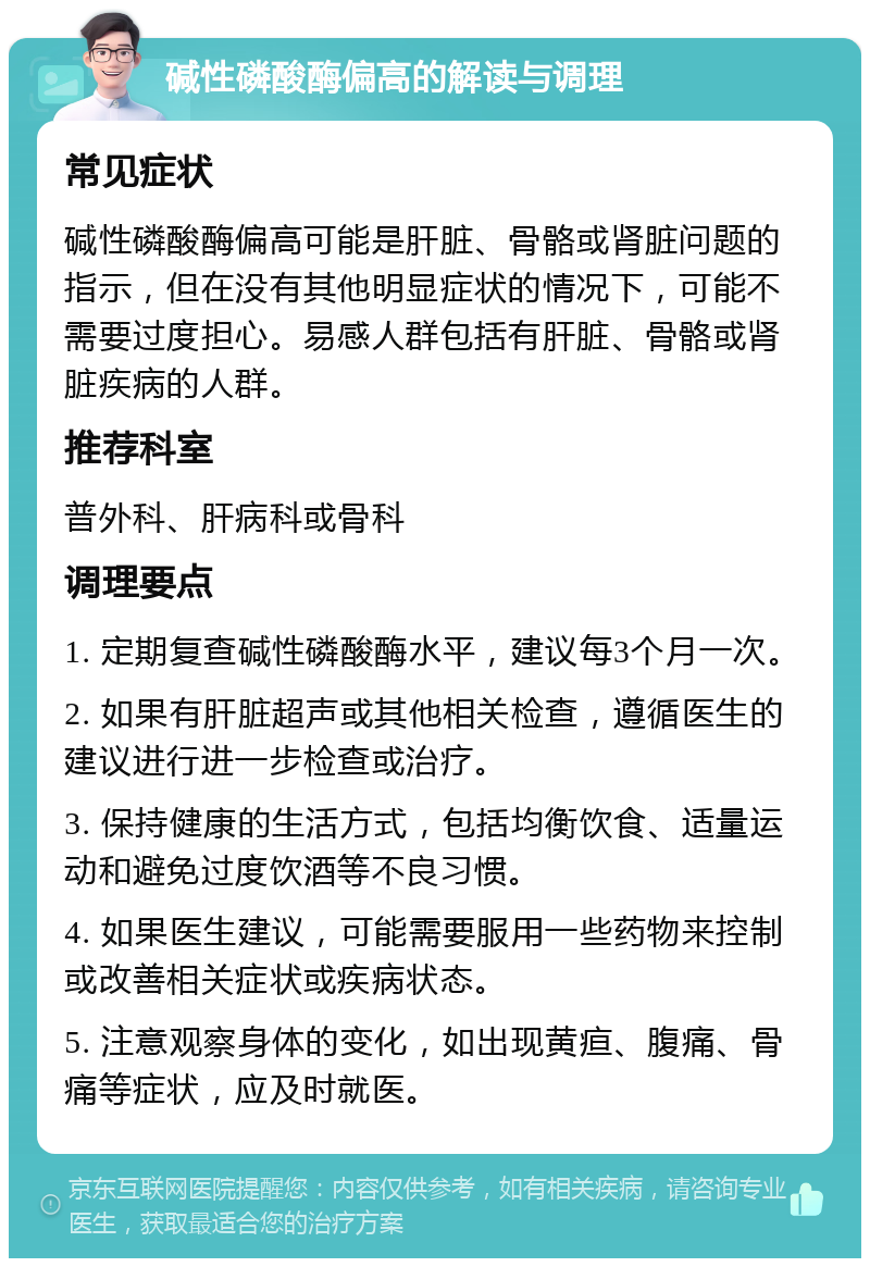 碱性磷酸酶偏高的解读与调理 常见症状 碱性磷酸酶偏高可能是肝脏、骨骼或肾脏问题的指示，但在没有其他明显症状的情况下，可能不需要过度担心。易感人群包括有肝脏、骨骼或肾脏疾病的人群。 推荐科室 普外科、肝病科或骨科 调理要点 1. 定期复查碱性磷酸酶水平，建议每3个月一次。 2. 如果有肝脏超声或其他相关检查，遵循医生的建议进行进一步检查或治疗。 3. 保持健康的生活方式，包括均衡饮食、适量运动和避免过度饮酒等不良习惯。 4. 如果医生建议，可能需要服用一些药物来控制或改善相关症状或疾病状态。 5. 注意观察身体的变化，如出现黄疸、腹痛、骨痛等症状，应及时就医。