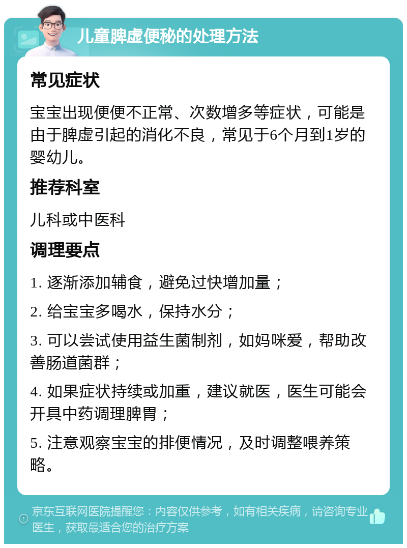 儿童脾虚便秘的处理方法 常见症状 宝宝出现便便不正常、次数增多等症状，可能是由于脾虚引起的消化不良，常见于6个月到1岁的婴幼儿。 推荐科室 儿科或中医科 调理要点 1. 逐渐添加辅食，避免过快增加量； 2. 给宝宝多喝水，保持水分； 3. 可以尝试使用益生菌制剂，如妈咪爱，帮助改善肠道菌群； 4. 如果症状持续或加重，建议就医，医生可能会开具中药调理脾胃； 5. 注意观察宝宝的排便情况，及时调整喂养策略。