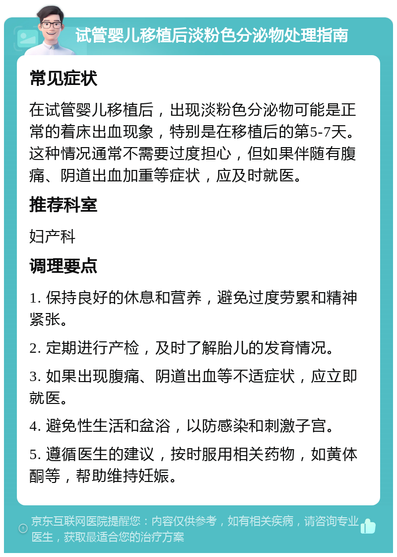 试管婴儿移植后淡粉色分泌物处理指南 常见症状 在试管婴儿移植后，出现淡粉色分泌物可能是正常的着床出血现象，特别是在移植后的第5-7天。这种情况通常不需要过度担心，但如果伴随有腹痛、阴道出血加重等症状，应及时就医。 推荐科室 妇产科 调理要点 1. 保持良好的休息和营养，避免过度劳累和精神紧张。 2. 定期进行产检，及时了解胎儿的发育情况。 3. 如果出现腹痛、阴道出血等不适症状，应立即就医。 4. 避免性生活和盆浴，以防感染和刺激子宫。 5. 遵循医生的建议，按时服用相关药物，如黄体酮等，帮助维持妊娠。