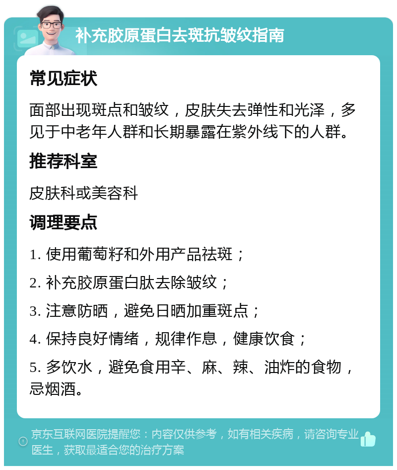 补充胶原蛋白去斑抗皱纹指南 常见症状 面部出现斑点和皱纹，皮肤失去弹性和光泽，多见于中老年人群和长期暴露在紫外线下的人群。 推荐科室 皮肤科或美容科 调理要点 1. 使用葡萄籽和外用产品祛斑； 2. 补充胶原蛋白肽去除皱纹； 3. 注意防晒，避免日晒加重斑点； 4. 保持良好情绪，规律作息，健康饮食； 5. 多饮水，避免食用辛、麻、辣、油炸的食物，忌烟酒。