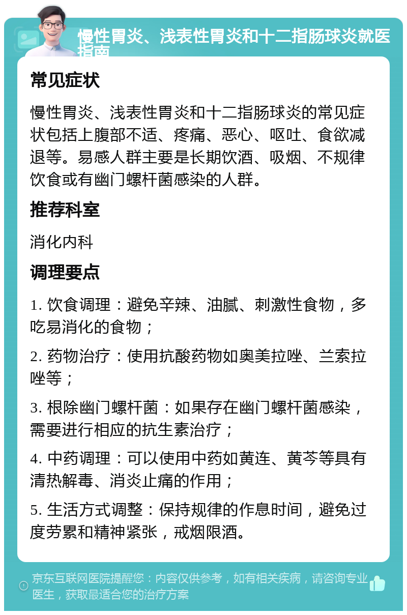 慢性胃炎、浅表性胃炎和十二指肠球炎就医指南 常见症状 慢性胃炎、浅表性胃炎和十二指肠球炎的常见症状包括上腹部不适、疼痛、恶心、呕吐、食欲减退等。易感人群主要是长期饮酒、吸烟、不规律饮食或有幽门螺杆菌感染的人群。 推荐科室 消化内科 调理要点 1. 饮食调理：避免辛辣、油腻、刺激性食物，多吃易消化的食物； 2. 药物治疗：使用抗酸药物如奥美拉唑、兰索拉唑等； 3. 根除幽门螺杆菌：如果存在幽门螺杆菌感染，需要进行相应的抗生素治疗； 4. 中药调理：可以使用中药如黄连、黄芩等具有清热解毒、消炎止痛的作用； 5. 生活方式调整：保持规律的作息时间，避免过度劳累和精神紧张，戒烟限酒。