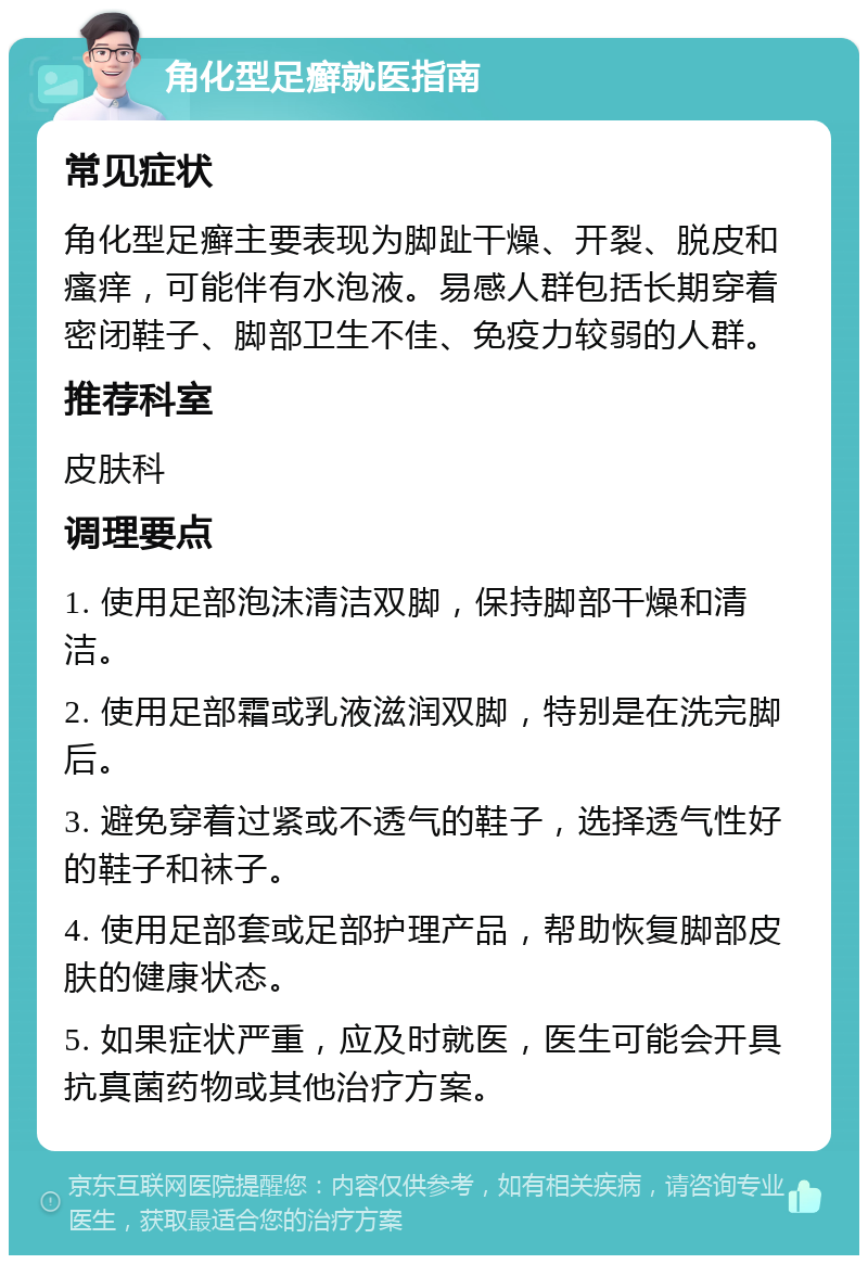 角化型足癣就医指南 常见症状 角化型足癣主要表现为脚趾干燥、开裂、脱皮和瘙痒，可能伴有水泡液。易感人群包括长期穿着密闭鞋子、脚部卫生不佳、免疫力较弱的人群。 推荐科室 皮肤科 调理要点 1. 使用足部泡沫清洁双脚，保持脚部干燥和清洁。 2. 使用足部霜或乳液滋润双脚，特别是在洗完脚后。 3. 避免穿着过紧或不透气的鞋子，选择透气性好的鞋子和袜子。 4. 使用足部套或足部护理产品，帮助恢复脚部皮肤的健康状态。 5. 如果症状严重，应及时就医，医生可能会开具抗真菌药物或其他治疗方案。