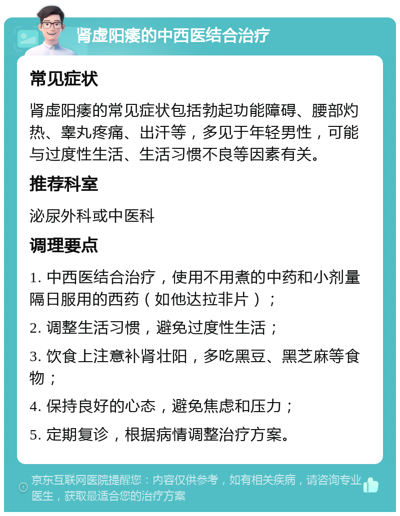 肾虚阳痿的中西医结合治疗 常见症状 肾虚阳痿的常见症状包括勃起功能障碍、腰部灼热、睾丸疼痛、出汗等，多见于年轻男性，可能与过度性生活、生活习惯不良等因素有关。 推荐科室 泌尿外科或中医科 调理要点 1. 中西医结合治疗，使用不用煮的中药和小剂量隔日服用的西药（如他达拉非片）； 2. 调整生活习惯，避免过度性生活； 3. 饮食上注意补肾壮阳，多吃黑豆、黑芝麻等食物； 4. 保持良好的心态，避免焦虑和压力； 5. 定期复诊，根据病情调整治疗方案。