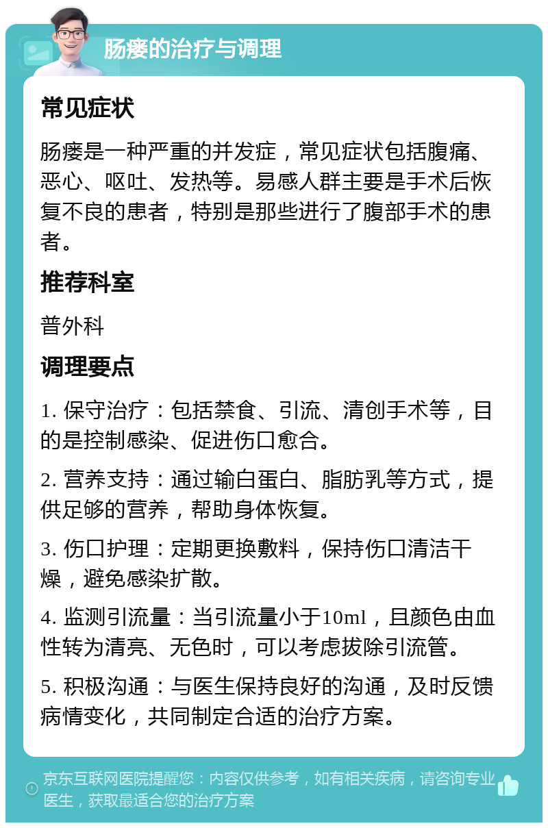 肠瘘的治疗与调理 常见症状 肠瘘是一种严重的并发症，常见症状包括腹痛、恶心、呕吐、发热等。易感人群主要是手术后恢复不良的患者，特别是那些进行了腹部手术的患者。 推荐科室 普外科 调理要点 1. 保守治疗：包括禁食、引流、清创手术等，目的是控制感染、促进伤口愈合。 2. 营养支持：通过输白蛋白、脂肪乳等方式，提供足够的营养，帮助身体恢复。 3. 伤口护理：定期更换敷料，保持伤口清洁干燥，避免感染扩散。 4. 监测引流量：当引流量小于10ml，且颜色由血性转为清亮、无色时，可以考虑拔除引流管。 5. 积极沟通：与医生保持良好的沟通，及时反馈病情变化，共同制定合适的治疗方案。