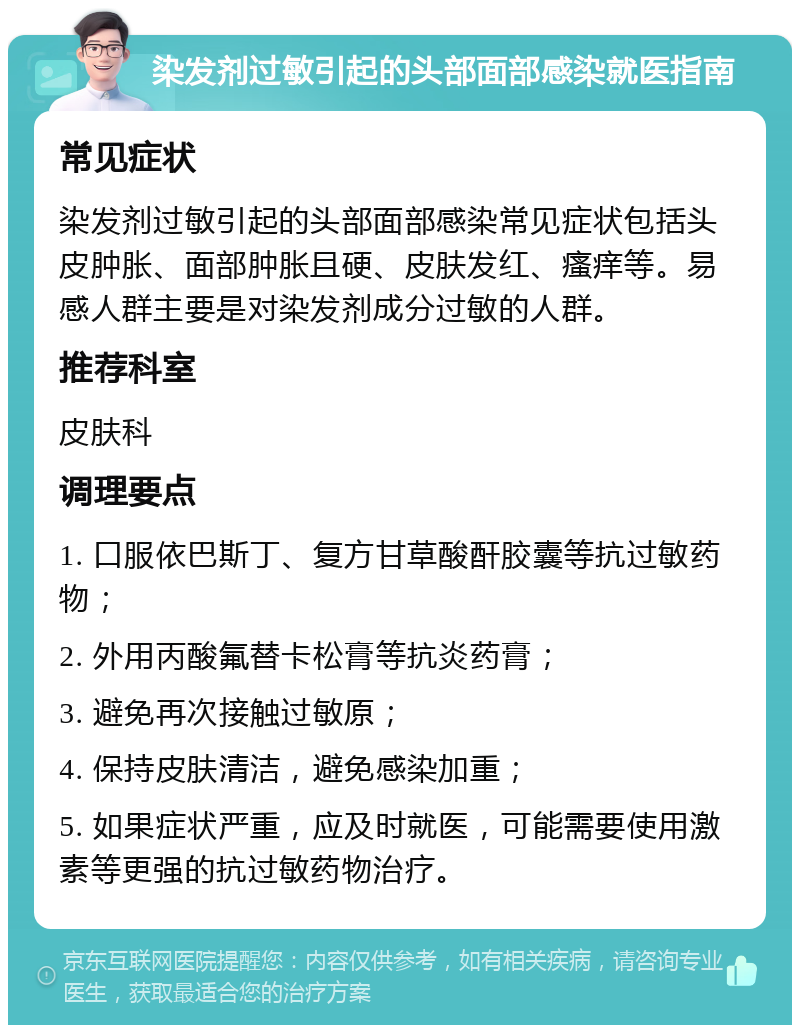 染发剂过敏引起的头部面部感染就医指南 常见症状 染发剂过敏引起的头部面部感染常见症状包括头皮肿胀、面部肿胀且硬、皮肤发红、瘙痒等。易感人群主要是对染发剂成分过敏的人群。 推荐科室 皮肤科 调理要点 1. 口服依巴斯丁、复方甘草酸酐胶囊等抗过敏药物； 2. 外用丙酸氟替卡松膏等抗炎药膏； 3. 避免再次接触过敏原； 4. 保持皮肤清洁，避免感染加重； 5. 如果症状严重，应及时就医，可能需要使用激素等更强的抗过敏药物治疗。