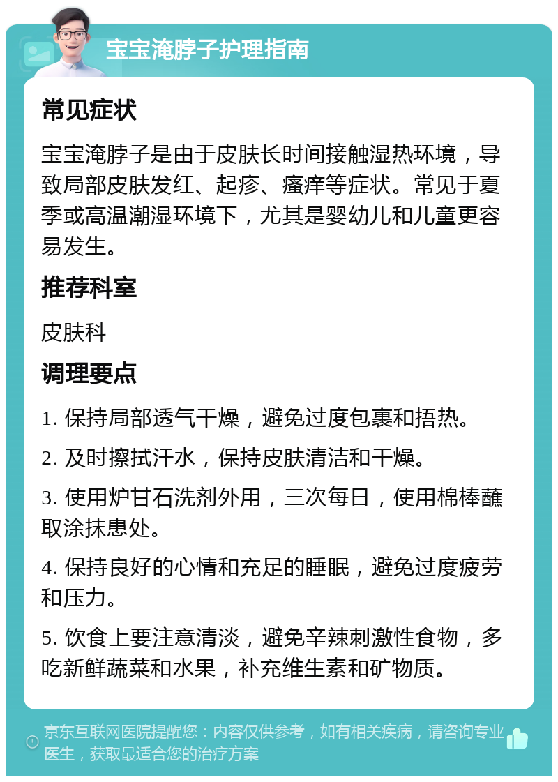 宝宝淹脖子护理指南 常见症状 宝宝淹脖子是由于皮肤长时间接触湿热环境，导致局部皮肤发红、起疹、瘙痒等症状。常见于夏季或高温潮湿环境下，尤其是婴幼儿和儿童更容易发生。 推荐科室 皮肤科 调理要点 1. 保持局部透气干燥，避免过度包裹和捂热。 2. 及时擦拭汗水，保持皮肤清洁和干燥。 3. 使用炉甘石洗剂外用，三次每日，使用棉棒蘸取涂抹患处。 4. 保持良好的心情和充足的睡眠，避免过度疲劳和压力。 5. 饮食上要注意清淡，避免辛辣刺激性食物，多吃新鲜蔬菜和水果，补充维生素和矿物质。