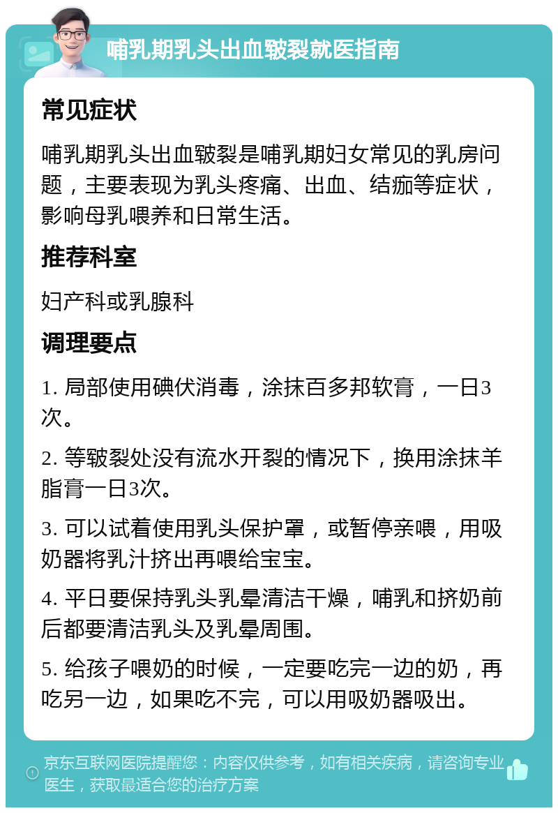 哺乳期乳头出血皲裂就医指南 常见症状 哺乳期乳头出血皲裂是哺乳期妇女常见的乳房问题，主要表现为乳头疼痛、出血、结痂等症状，影响母乳喂养和日常生活。 推荐科室 妇产科或乳腺科 调理要点 1. 局部使用碘伏消毒，涂抹百多邦软膏，一日3次。 2. 等皲裂处没有流水开裂的情况下，换用涂抹羊脂膏一日3次。 3. 可以试着使用乳头保护罩，或暂停亲喂，用吸奶器将乳汁挤出再喂给宝宝。 4. 平日要保持乳头乳晕清洁干燥，哺乳和挤奶前后都要清洁乳头及乳晕周围。 5. 给孩子喂奶的时候，一定要吃完一边的奶，再吃另一边，如果吃不完，可以用吸奶器吸出。