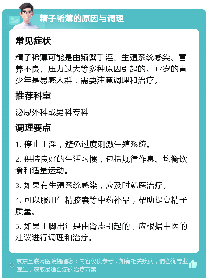 精子稀薄的原因与调理 常见症状 精子稀薄可能是由频繁手淫、生殖系统感染、营养不良、压力过大等多种原因引起的。17岁的青少年是易感人群，需要注意调理和治疗。 推荐科室 泌尿外科或男科专科 调理要点 1. 停止手淫，避免过度刺激生殖系统。 2. 保持良好的生活习惯，包括规律作息、均衡饮食和适量运动。 3. 如果有生殖系统感染，应及时就医治疗。 4. 可以服用生精胶囊等中药补品，帮助提高精子质量。 5. 如果手脚出汗是由肾虚引起的，应根据中医的建议进行调理和治疗。