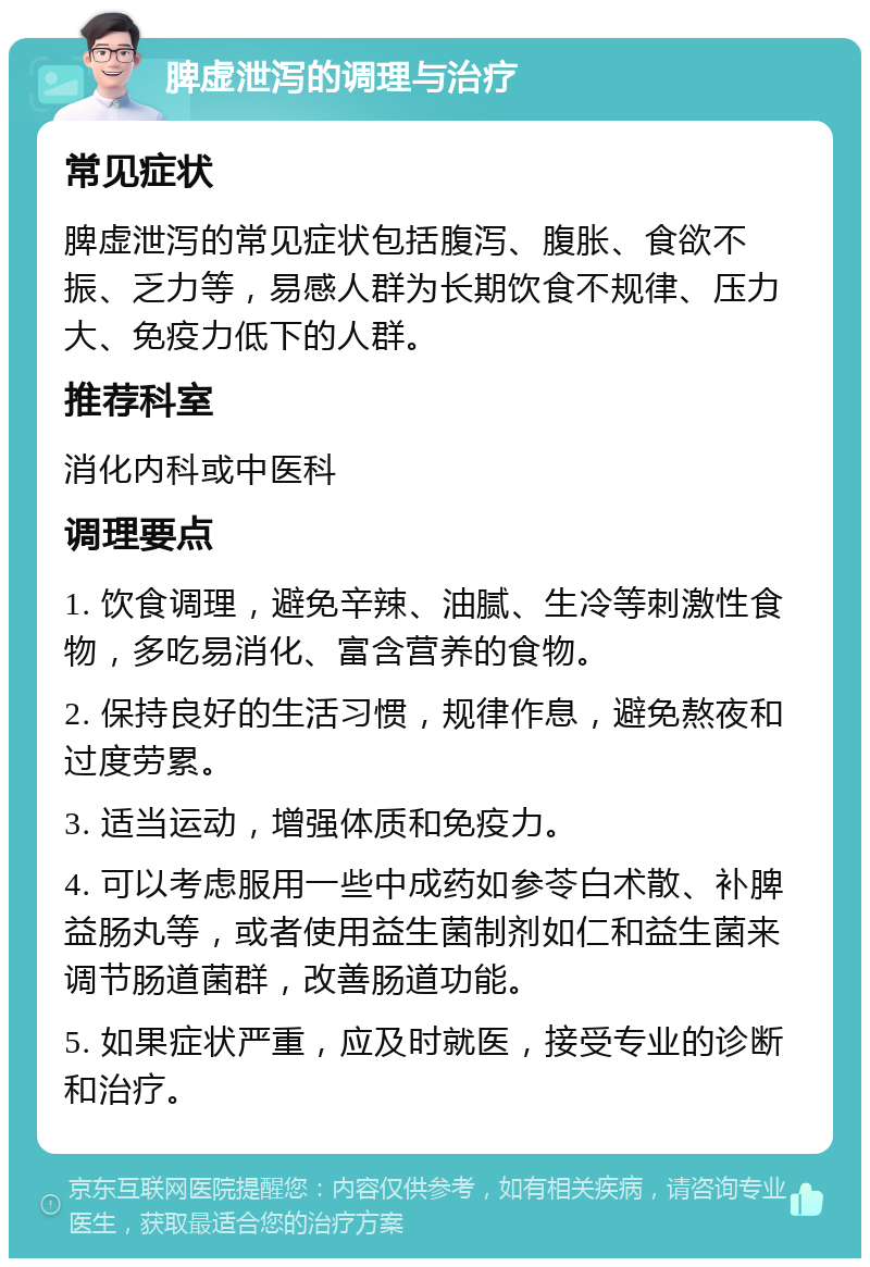 脾虚泄泻的调理与治疗 常见症状 脾虚泄泻的常见症状包括腹泻、腹胀、食欲不振、乏力等，易感人群为长期饮食不规律、压力大、免疫力低下的人群。 推荐科室 消化内科或中医科 调理要点 1. 饮食调理，避免辛辣、油腻、生冷等刺激性食物，多吃易消化、富含营养的食物。 2. 保持良好的生活习惯，规律作息，避免熬夜和过度劳累。 3. 适当运动，增强体质和免疫力。 4. 可以考虑服用一些中成药如参苓白术散、补脾益肠丸等，或者使用益生菌制剂如仁和益生菌来调节肠道菌群，改善肠道功能。 5. 如果症状严重，应及时就医，接受专业的诊断和治疗。