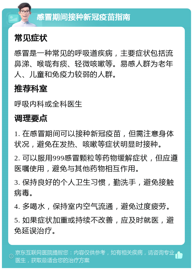 感冒期间接种新冠疫苗指南 常见症状 感冒是一种常见的呼吸道疾病，主要症状包括流鼻涕、喉咙有痰、轻微咳嗽等。易感人群为老年人、儿童和免疫力较弱的人群。 推荐科室 呼吸内科或全科医生 调理要点 1. 在感冒期间可以接种新冠疫苗，但需注意身体状况，避免在发热、咳嗽等症状明显时接种。 2. 可以服用999感冒颗粒等药物缓解症状，但应遵医嘱使用，避免与其他药物相互作用。 3. 保持良好的个人卫生习惯，勤洗手，避免接触病毒。 4. 多喝水，保持室内空气流通，避免过度疲劳。 5. 如果症状加重或持续不改善，应及时就医，避免延误治疗。