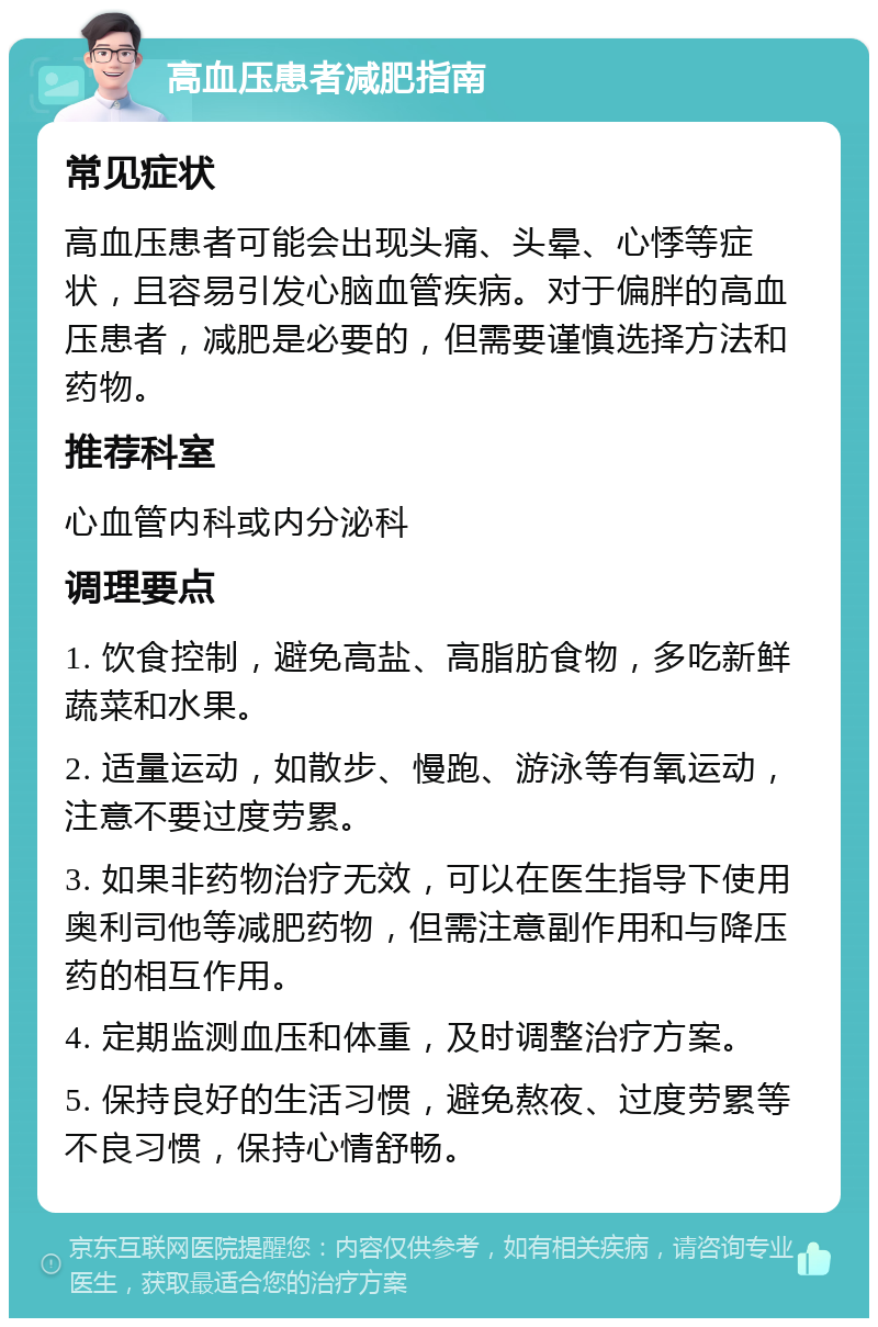 高血压患者减肥指南 常见症状 高血压患者可能会出现头痛、头晕、心悸等症状，且容易引发心脑血管疾病。对于偏胖的高血压患者，减肥是必要的，但需要谨慎选择方法和药物。 推荐科室 心血管内科或内分泌科 调理要点 1. 饮食控制，避免高盐、高脂肪食物，多吃新鲜蔬菜和水果。 2. 适量运动，如散步、慢跑、游泳等有氧运动，注意不要过度劳累。 3. 如果非药物治疗无效，可以在医生指导下使用奥利司他等减肥药物，但需注意副作用和与降压药的相互作用。 4. 定期监测血压和体重，及时调整治疗方案。 5. 保持良好的生活习惯，避免熬夜、过度劳累等不良习惯，保持心情舒畅。