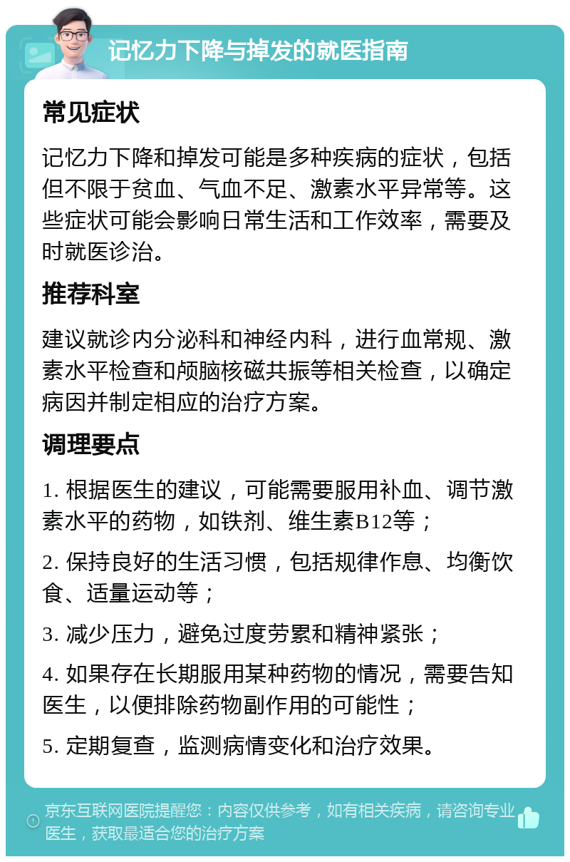 记忆力下降与掉发的就医指南 常见症状 记忆力下降和掉发可能是多种疾病的症状，包括但不限于贫血、气血不足、激素水平异常等。这些症状可能会影响日常生活和工作效率，需要及时就医诊治。 推荐科室 建议就诊内分泌科和神经内科，进行血常规、激素水平检查和颅脑核磁共振等相关检查，以确定病因并制定相应的治疗方案。 调理要点 1. 根据医生的建议，可能需要服用补血、调节激素水平的药物，如铁剂、维生素B12等； 2. 保持良好的生活习惯，包括规律作息、均衡饮食、适量运动等； 3. 减少压力，避免过度劳累和精神紧张； 4. 如果存在长期服用某种药物的情况，需要告知医生，以便排除药物副作用的可能性； 5. 定期复查，监测病情变化和治疗效果。