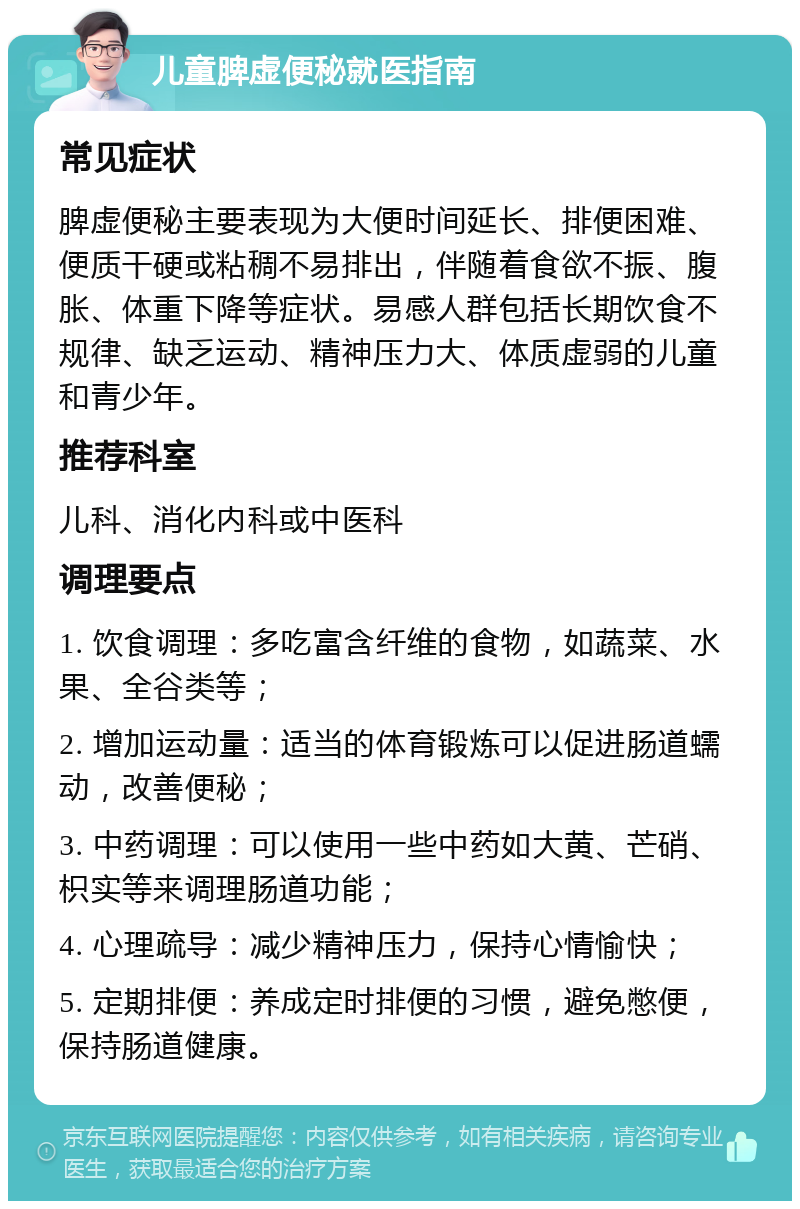 儿童脾虚便秘就医指南 常见症状 脾虚便秘主要表现为大便时间延长、排便困难、便质干硬或粘稠不易排出，伴随着食欲不振、腹胀、体重下降等症状。易感人群包括长期饮食不规律、缺乏运动、精神压力大、体质虚弱的儿童和青少年。 推荐科室 儿科、消化内科或中医科 调理要点 1. 饮食调理：多吃富含纤维的食物，如蔬菜、水果、全谷类等； 2. 增加运动量：适当的体育锻炼可以促进肠道蠕动，改善便秘； 3. 中药调理：可以使用一些中药如大黄、芒硝、枳实等来调理肠道功能； 4. 心理疏导：减少精神压力，保持心情愉快； 5. 定期排便：养成定时排便的习惯，避免憋便，保持肠道健康。