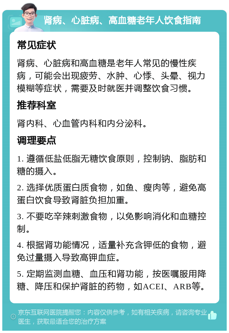 肾病、心脏病、高血糖老年人饮食指南 常见症状 肾病、心脏病和高血糖是老年人常见的慢性疾病，可能会出现疲劳、水肿、心悸、头晕、视力模糊等症状，需要及时就医并调整饮食习惯。 推荐科室 肾内科、心血管内科和内分泌科。 调理要点 1. 遵循低盐低脂无糖饮食原则，控制钠、脂肪和糖的摄入。 2. 选择优质蛋白质食物，如鱼、瘦肉等，避免高蛋白饮食导致肾脏负担加重。 3. 不要吃辛辣刺激食物，以免影响消化和血糖控制。 4. 根据肾功能情况，适量补充含钾低的食物，避免过量摄入导致高钾血症。 5. 定期监测血糖、血压和肾功能，按医嘱服用降糖、降压和保护肾脏的药物，如ACEI、ARB等。