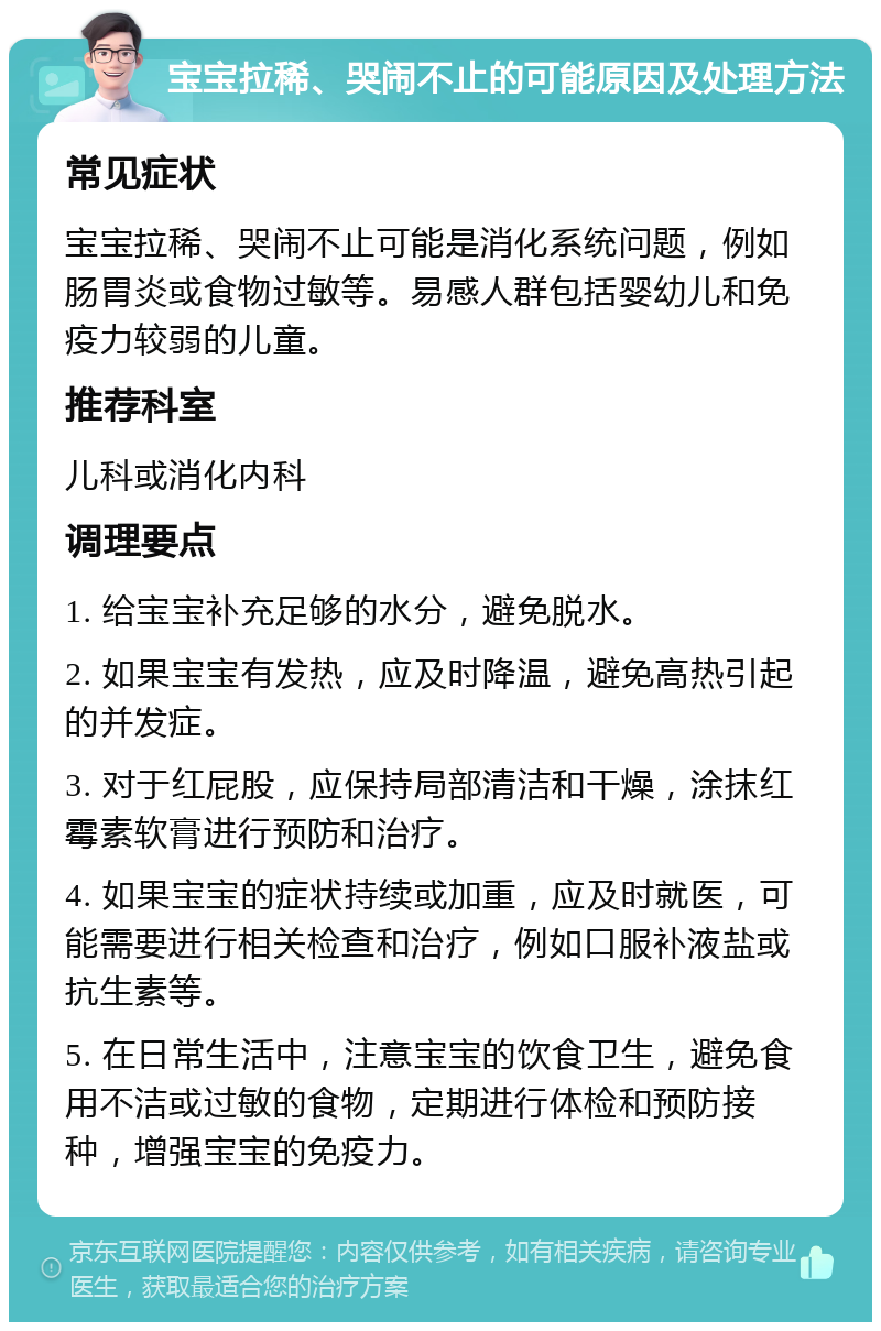 宝宝拉稀、哭闹不止的可能原因及处理方法 常见症状 宝宝拉稀、哭闹不止可能是消化系统问题，例如肠胃炎或食物过敏等。易感人群包括婴幼儿和免疫力较弱的儿童。 推荐科室 儿科或消化内科 调理要点 1. 给宝宝补充足够的水分，避免脱水。 2. 如果宝宝有发热，应及时降温，避免高热引起的并发症。 3. 对于红屁股，应保持局部清洁和干燥，涂抹红霉素软膏进行预防和治疗。 4. 如果宝宝的症状持续或加重，应及时就医，可能需要进行相关检查和治疗，例如口服补液盐或抗生素等。 5. 在日常生活中，注意宝宝的饮食卫生，避免食用不洁或过敏的食物，定期进行体检和预防接种，增强宝宝的免疫力。