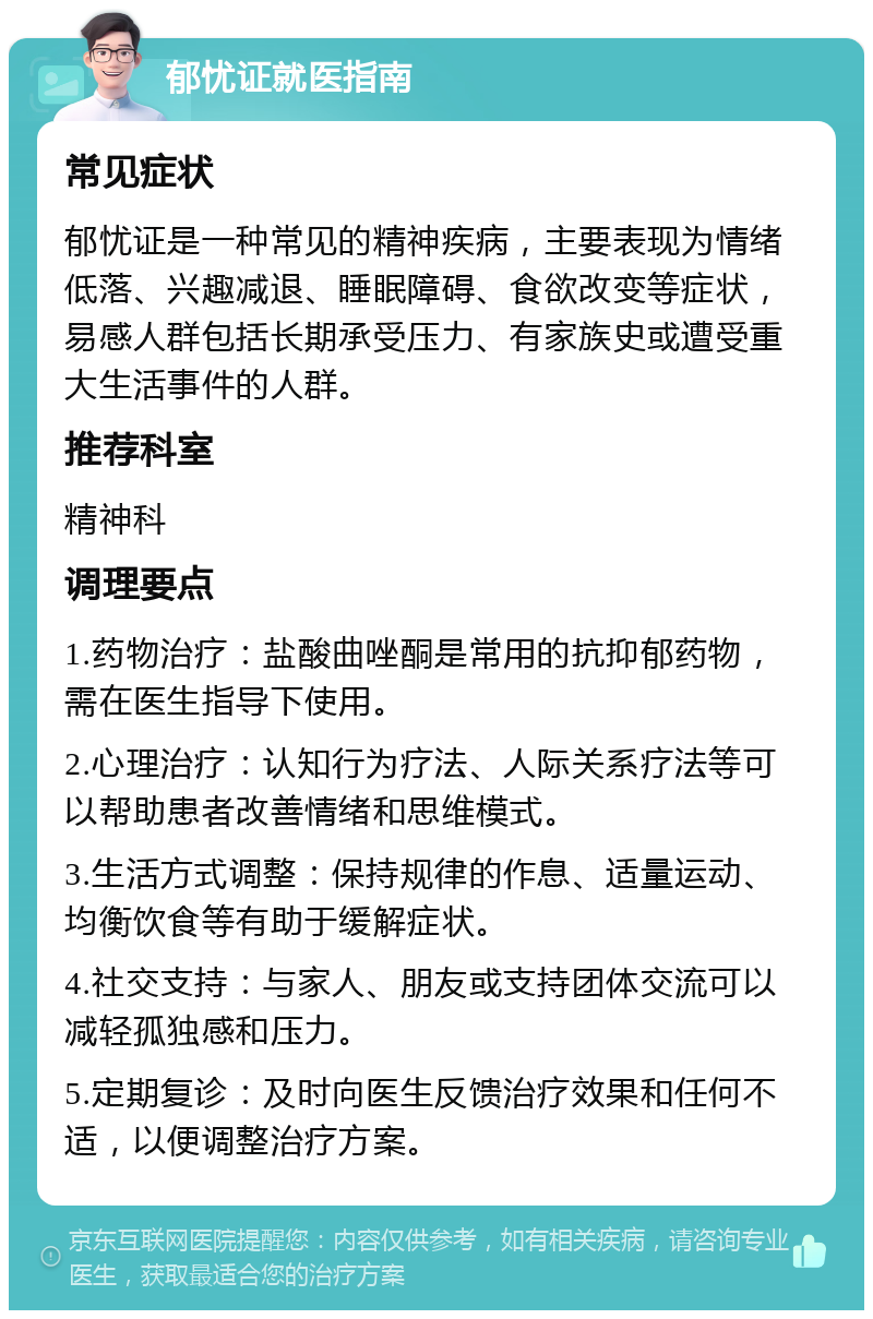 郁忧证就医指南 常见症状 郁忧证是一种常见的精神疾病，主要表现为情绪低落、兴趣减退、睡眠障碍、食欲改变等症状，易感人群包括长期承受压力、有家族史或遭受重大生活事件的人群。 推荐科室 精神科 调理要点 1.药物治疗：盐酸曲唑酮是常用的抗抑郁药物，需在医生指导下使用。 2.心理治疗：认知行为疗法、人际关系疗法等可以帮助患者改善情绪和思维模式。 3.生活方式调整：保持规律的作息、适量运动、均衡饮食等有助于缓解症状。 4.社交支持：与家人、朋友或支持团体交流可以减轻孤独感和压力。 5.定期复诊：及时向医生反馈治疗效果和任何不适，以便调整治疗方案。