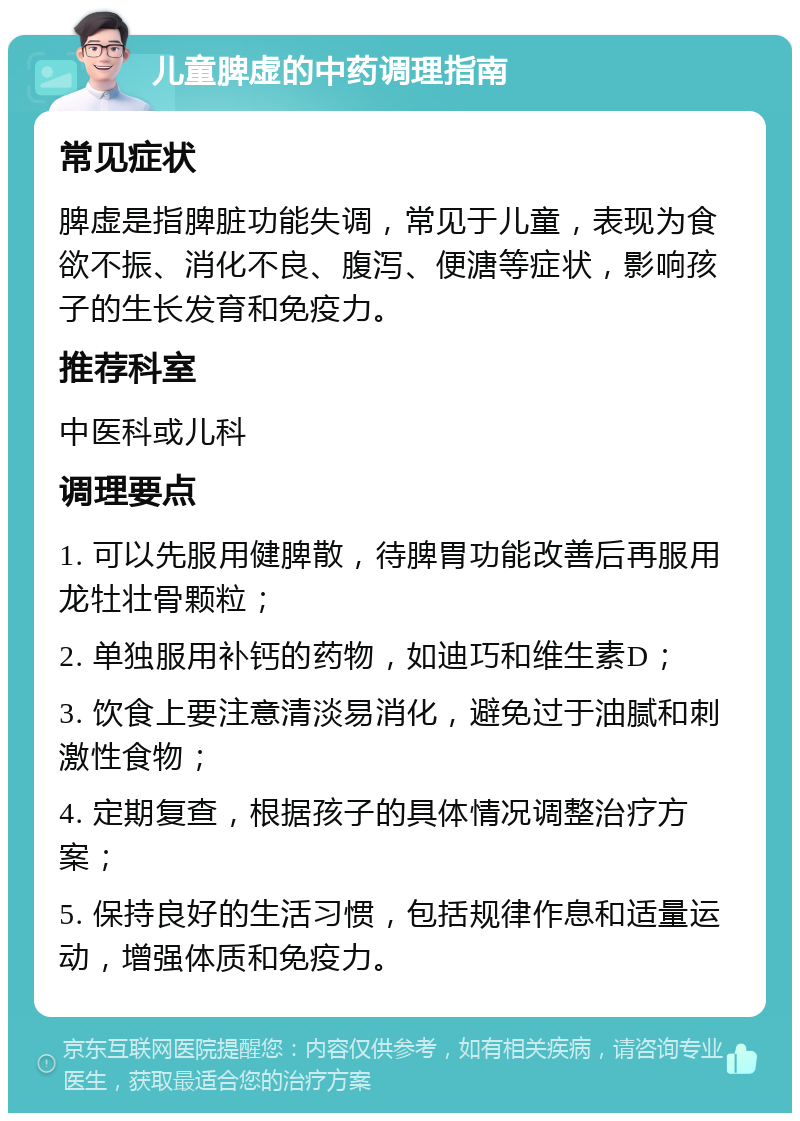 儿童脾虚的中药调理指南 常见症状 脾虚是指脾脏功能失调，常见于儿童，表现为食欲不振、消化不良、腹泻、便溏等症状，影响孩子的生长发育和免疫力。 推荐科室 中医科或儿科 调理要点 1. 可以先服用健脾散，待脾胃功能改善后再服用龙牡壮骨颗粒； 2. 单独服用补钙的药物，如迪巧和维生素D； 3. 饮食上要注意清淡易消化，避免过于油腻和刺激性食物； 4. 定期复查，根据孩子的具体情况调整治疗方案； 5. 保持良好的生活习惯，包括规律作息和适量运动，增强体质和免疫力。