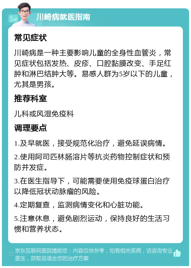 川崎病就医指南 常见症状 川崎病是一种主要影响儿童的全身性血管炎，常见症状包括发热、皮疹、口腔黏膜改变、手足红肿和淋巴结肿大等。易感人群为5岁以下的儿童，尤其是男孩。 推荐科室 儿科或风湿免疫科 调理要点 1.及早就医，接受规范化治疗，避免延误病情。 2.使用阿司匹林肠溶片等抗炎药物控制症状和预防并发症。 3.在医生指导下，可能需要使用免疫球蛋白治疗以降低冠状动脉瘤的风险。 4.定期复查，监测病情变化和心脏功能。 5.注意休息，避免剧烈运动，保持良好的生活习惯和营养状态。