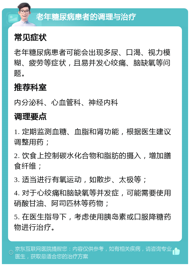 老年糖尿病患者的调理与治疗 常见症状 老年糖尿病患者可能会出现多尿、口渴、视力模糊、疲劳等症状，且易并发心绞痛、脑缺氧等问题。 推荐科室 内分泌科、心血管科、神经内科 调理要点 1. 定期监测血糖、血脂和肾功能，根据医生建议调整用药； 2. 饮食上控制碳水化合物和脂肪的摄入，增加膳食纤维； 3. 适当进行有氧运动，如散步、太极等； 4. 对于心绞痛和脑缺氧等并发症，可能需要使用硝酸甘油、阿司匹林等药物； 5. 在医生指导下，考虑使用胰岛素或口服降糖药物进行治疗。