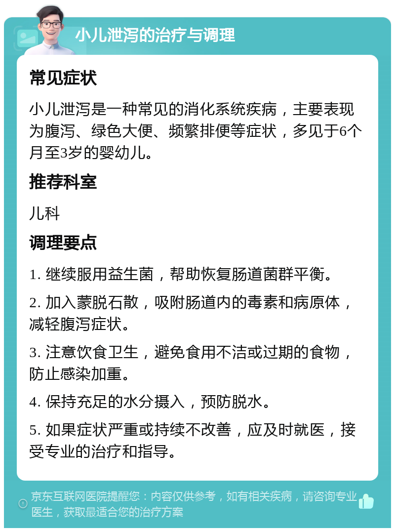 小儿泄泻的治疗与调理 常见症状 小儿泄泻是一种常见的消化系统疾病，主要表现为腹泻、绿色大便、频繁排便等症状，多见于6个月至3岁的婴幼儿。 推荐科室 儿科 调理要点 1. 继续服用益生菌，帮助恢复肠道菌群平衡。 2. 加入蒙脱石散，吸附肠道内的毒素和病原体，减轻腹泻症状。 3. 注意饮食卫生，避免食用不洁或过期的食物，防止感染加重。 4. 保持充足的水分摄入，预防脱水。 5. 如果症状严重或持续不改善，应及时就医，接受专业的治疗和指导。