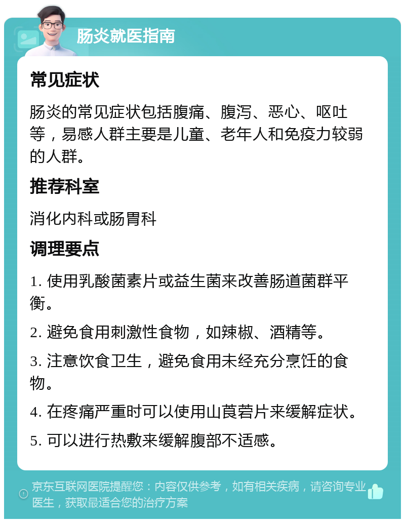 肠炎就医指南 常见症状 肠炎的常见症状包括腹痛、腹泻、恶心、呕吐等，易感人群主要是儿童、老年人和免疫力较弱的人群。 推荐科室 消化内科或肠胃科 调理要点 1. 使用乳酸菌素片或益生菌来改善肠道菌群平衡。 2. 避免食用刺激性食物，如辣椒、酒精等。 3. 注意饮食卫生，避免食用未经充分烹饪的食物。 4. 在疼痛严重时可以使用山莨菪片来缓解症状。 5. 可以进行热敷来缓解腹部不适感。