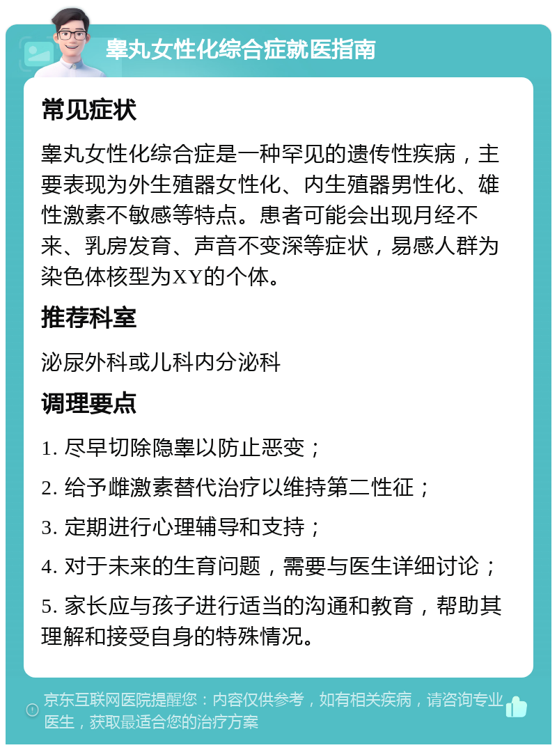 睾丸女性化综合症就医指南 常见症状 睾丸女性化综合症是一种罕见的遗传性疾病，主要表现为外生殖器女性化、内生殖器男性化、雄性激素不敏感等特点。患者可能会出现月经不来、乳房发育、声音不变深等症状，易感人群为染色体核型为XY的个体。 推荐科室 泌尿外科或儿科内分泌科 调理要点 1. 尽早切除隐睾以防止恶变； 2. 给予雌激素替代治疗以维持第二性征； 3. 定期进行心理辅导和支持； 4. 对于未来的生育问题，需要与医生详细讨论； 5. 家长应与孩子进行适当的沟通和教育，帮助其理解和接受自身的特殊情况。