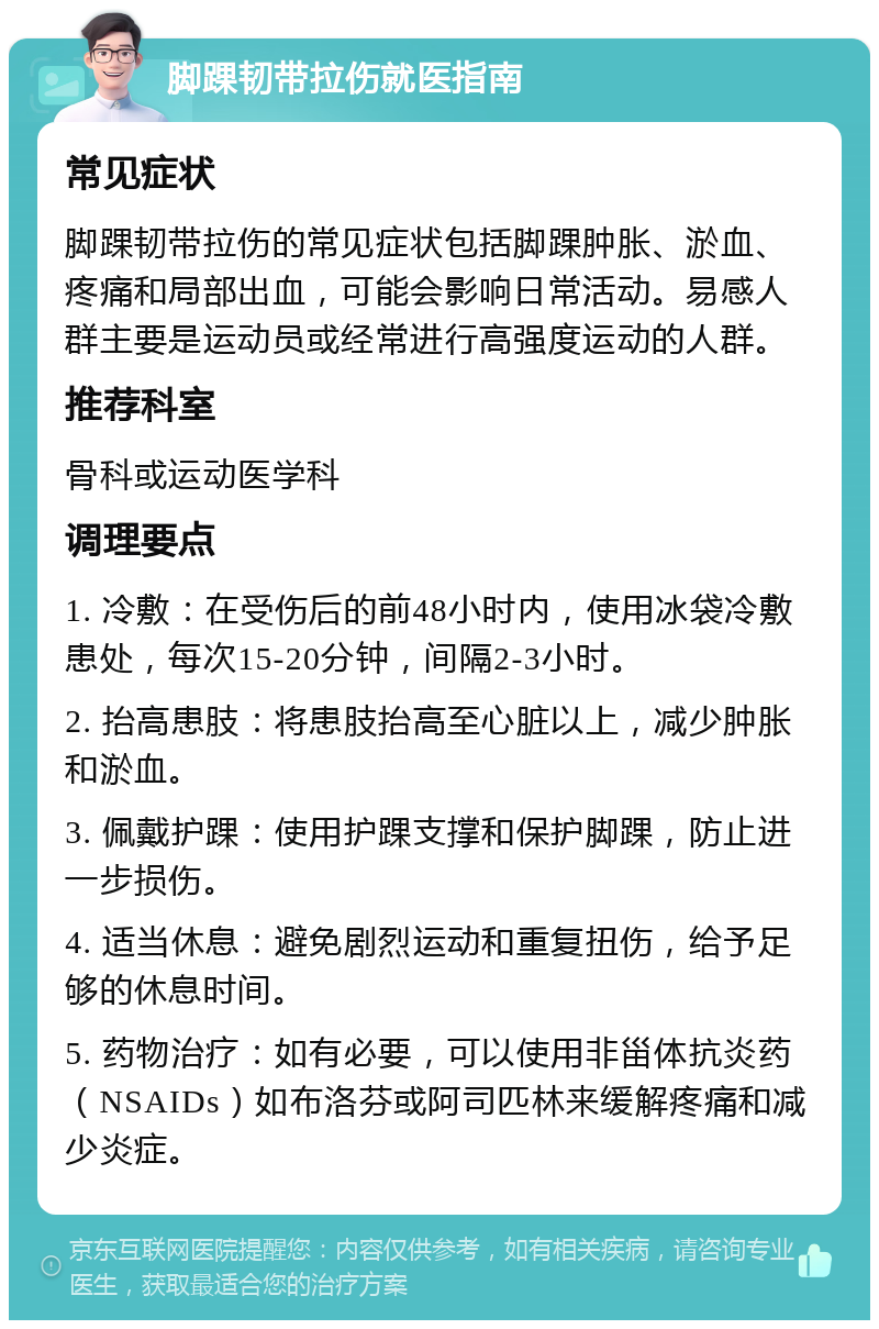 脚踝韧带拉伤就医指南 常见症状 脚踝韧带拉伤的常见症状包括脚踝肿胀、淤血、疼痛和局部出血，可能会影响日常活动。易感人群主要是运动员或经常进行高强度运动的人群。 推荐科室 骨科或运动医学科 调理要点 1. 冷敷：在受伤后的前48小时内，使用冰袋冷敷患处，每次15-20分钟，间隔2-3小时。 2. 抬高患肢：将患肢抬高至心脏以上，减少肿胀和淤血。 3. 佩戴护踝：使用护踝支撑和保护脚踝，防止进一步损伤。 4. 适当休息：避免剧烈运动和重复扭伤，给予足够的休息时间。 5. 药物治疗：如有必要，可以使用非甾体抗炎药（NSAIDs）如布洛芬或阿司匹林来缓解疼痛和减少炎症。