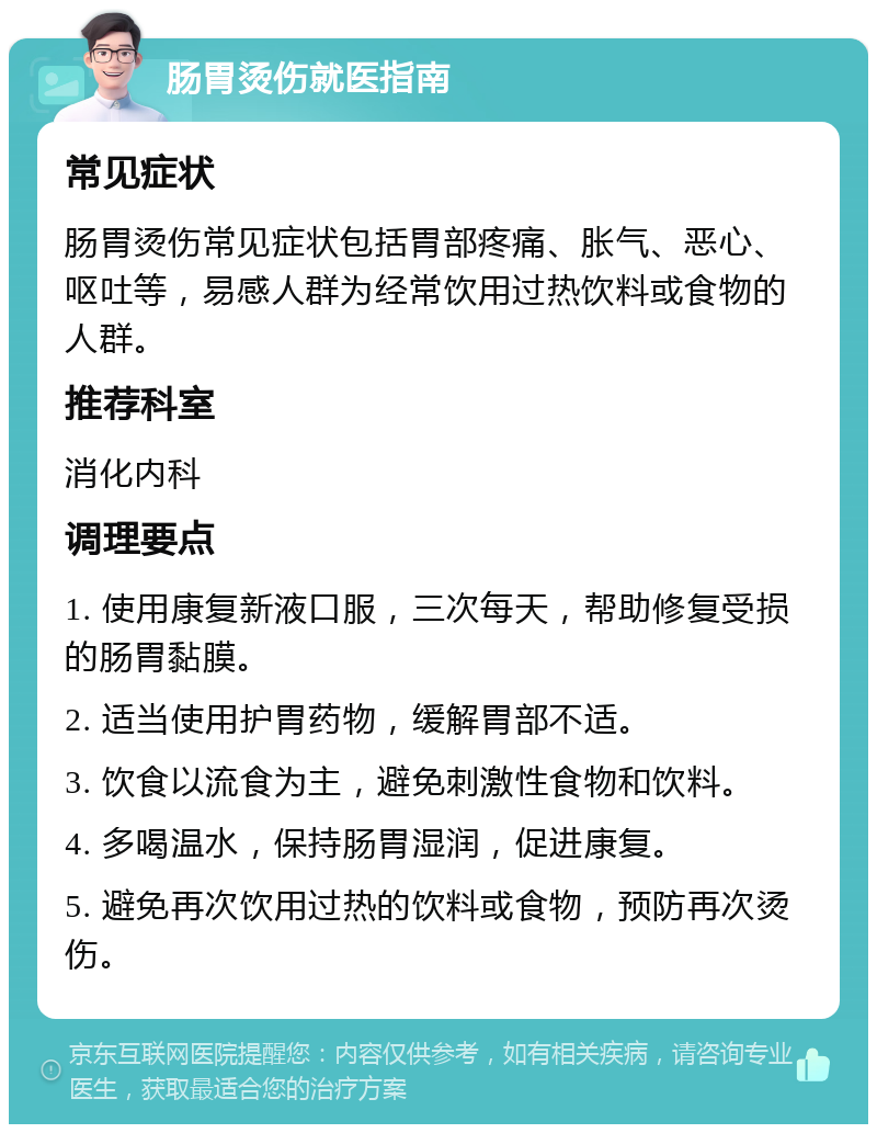 肠胃烫伤就医指南 常见症状 肠胃烫伤常见症状包括胃部疼痛、胀气、恶心、呕吐等，易感人群为经常饮用过热饮料或食物的人群。 推荐科室 消化内科 调理要点 1. 使用康复新液口服，三次每天，帮助修复受损的肠胃黏膜。 2. 适当使用护胃药物，缓解胃部不适。 3. 饮食以流食为主，避免刺激性食物和饮料。 4. 多喝温水，保持肠胃湿润，促进康复。 5. 避免再次饮用过热的饮料或食物，预防再次烫伤。