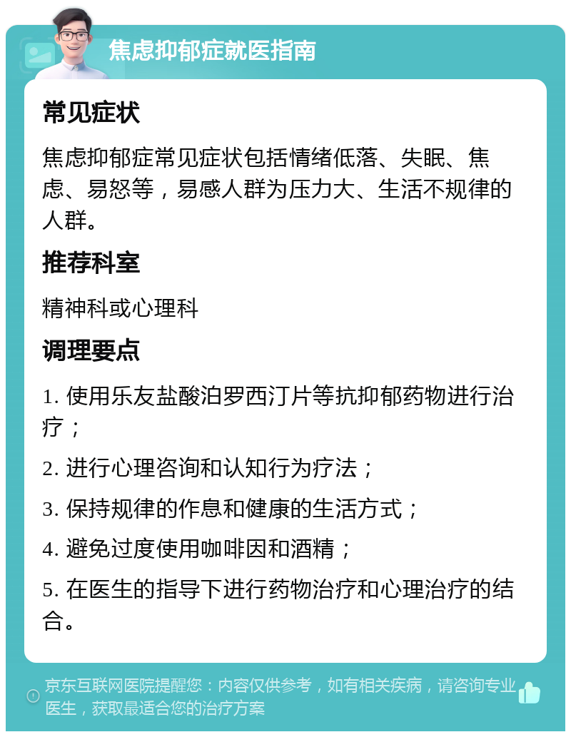 焦虑抑郁症就医指南 常见症状 焦虑抑郁症常见症状包括情绪低落、失眠、焦虑、易怒等，易感人群为压力大、生活不规律的人群。 推荐科室 精神科或心理科 调理要点 1. 使用乐友盐酸泊罗西汀片等抗抑郁药物进行治疗； 2. 进行心理咨询和认知行为疗法； 3. 保持规律的作息和健康的生活方式； 4. 避免过度使用咖啡因和酒精； 5. 在医生的指导下进行药物治疗和心理治疗的结合。