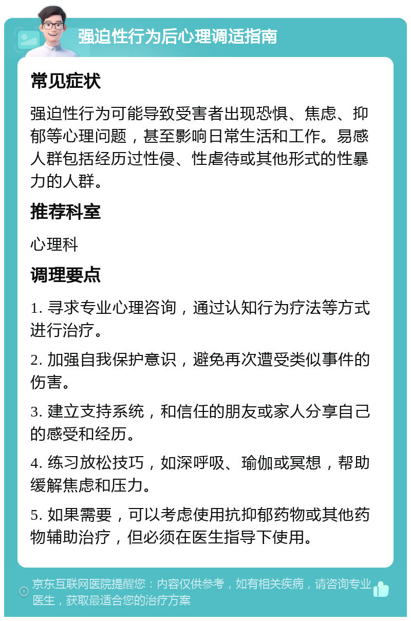 强迫性行为后心理调适指南 常见症状 强迫性行为可能导致受害者出现恐惧、焦虑、抑郁等心理问题，甚至影响日常生活和工作。易感人群包括经历过性侵、性虐待或其他形式的性暴力的人群。 推荐科室 心理科 调理要点 1. 寻求专业心理咨询，通过认知行为疗法等方式进行治疗。 2. 加强自我保护意识，避免再次遭受类似事件的伤害。 3. 建立支持系统，和信任的朋友或家人分享自己的感受和经历。 4. 练习放松技巧，如深呼吸、瑜伽或冥想，帮助缓解焦虑和压力。 5. 如果需要，可以考虑使用抗抑郁药物或其他药物辅助治疗，但必须在医生指导下使用。