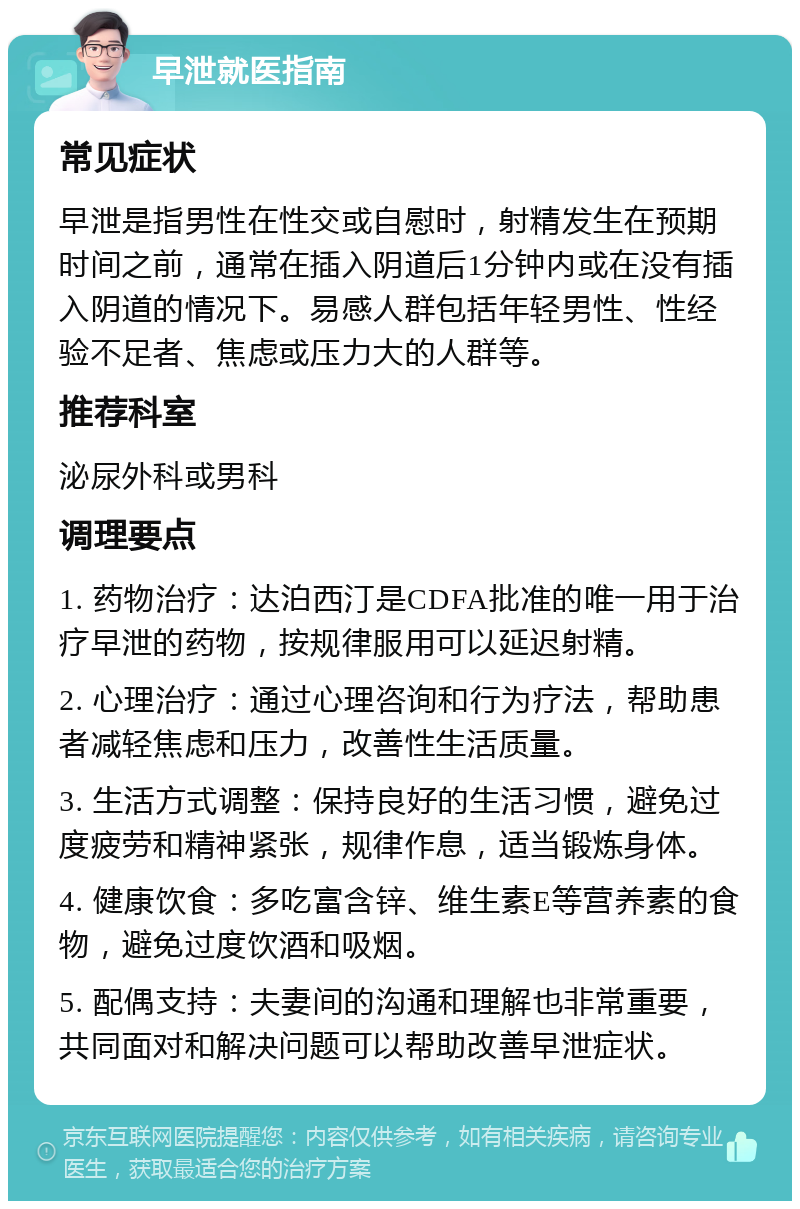 早泄就医指南 常见症状 早泄是指男性在性交或自慰时，射精发生在预期时间之前，通常在插入阴道后1分钟内或在没有插入阴道的情况下。易感人群包括年轻男性、性经验不足者、焦虑或压力大的人群等。 推荐科室 泌尿外科或男科 调理要点 1. 药物治疗：达泊西汀是CDFA批准的唯一用于治疗早泄的药物，按规律服用可以延迟射精。 2. 心理治疗：通过心理咨询和行为疗法，帮助患者减轻焦虑和压力，改善性生活质量。 3. 生活方式调整：保持良好的生活习惯，避免过度疲劳和精神紧张，规律作息，适当锻炼身体。 4. 健康饮食：多吃富含锌、维生素E等营养素的食物，避免过度饮酒和吸烟。 5. 配偶支持：夫妻间的沟通和理解也非常重要，共同面对和解决问题可以帮助改善早泄症状。