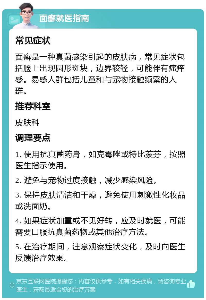 面癣就医指南 常见症状 面癣是一种真菌感染引起的皮肤病，常见症状包括脸上出现圆形斑块，边界较轻，可能伴有瘙痒感。易感人群包括儿童和与宠物接触频繁的人群。 推荐科室 皮肤科 调理要点 1. 使用抗真菌药膏，如克霉唑或特比萘芬，按照医生指示使用。 2. 避免与宠物过度接触，减少感染风险。 3. 保持皮肤清洁和干燥，避免使用刺激性化妆品或洗面奶。 4. 如果症状加重或不见好转，应及时就医，可能需要口服抗真菌药物或其他治疗方法。 5. 在治疗期间，注意观察症状变化，及时向医生反馈治疗效果。