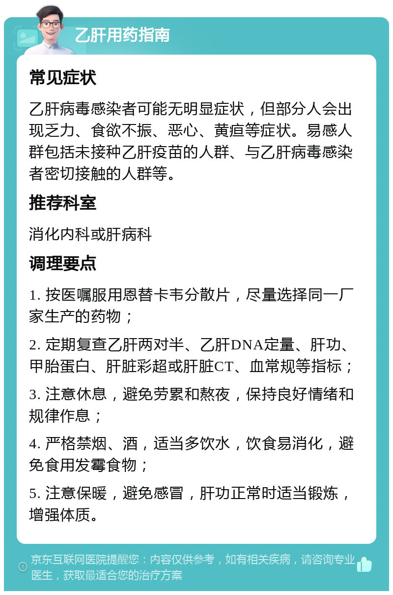 乙肝用药指南 常见症状 乙肝病毒感染者可能无明显症状，但部分人会出现乏力、食欲不振、恶心、黄疸等症状。易感人群包括未接种乙肝疫苗的人群、与乙肝病毒感染者密切接触的人群等。 推荐科室 消化内科或肝病科 调理要点 1. 按医嘱服用恩替卡韦分散片，尽量选择同一厂家生产的药物； 2. 定期复查乙肝两对半、乙肝DNA定量、肝功、甲胎蛋白、肝脏彩超或肝脏CT、血常规等指标； 3. 注意休息，避免劳累和熬夜，保持良好情绪和规律作息； 4. 严格禁烟、酒，适当多饮水，饮食易消化，避免食用发霉食物； 5. 注意保暖，避免感冒，肝功正常时适当锻炼，增强体质。