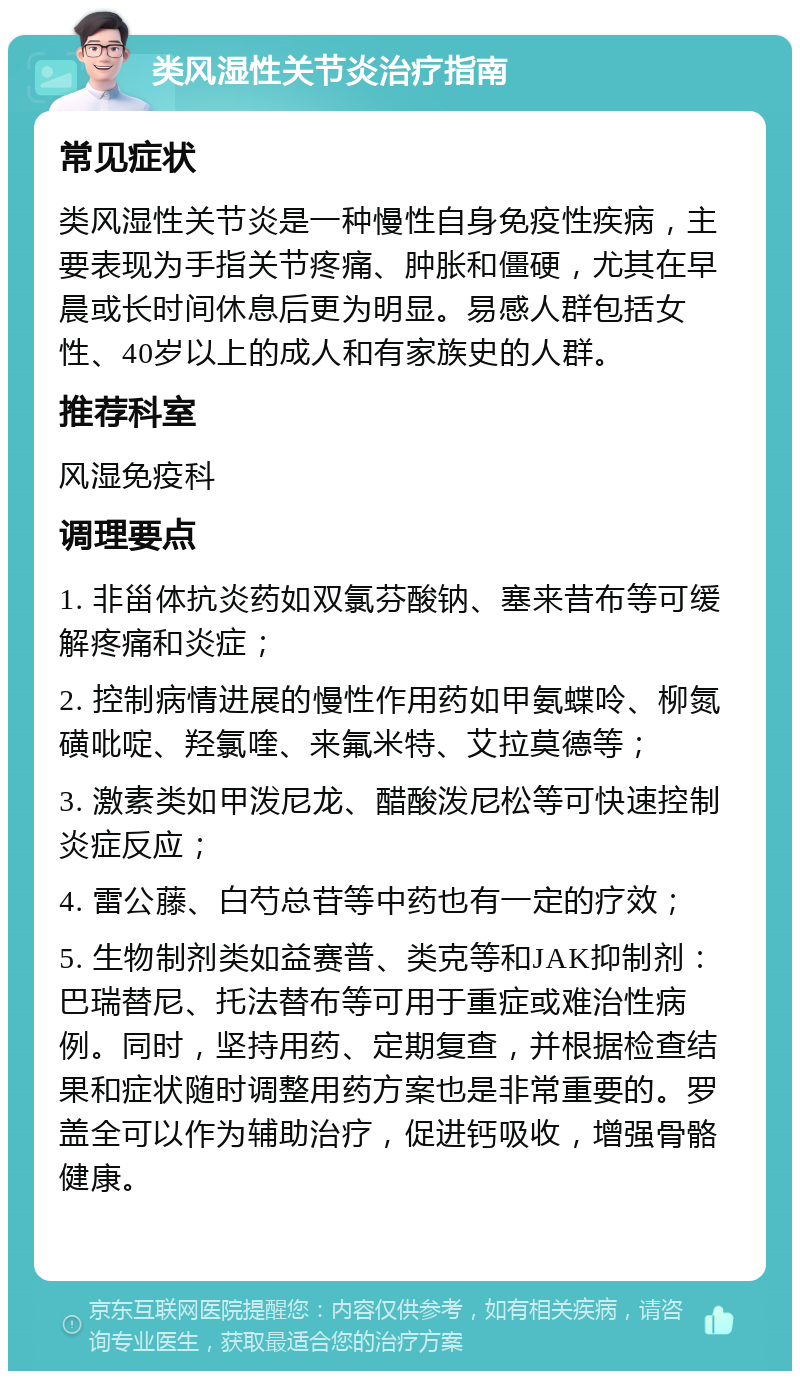 类风湿性关节炎治疗指南 常见症状 类风湿性关节炎是一种慢性自身免疫性疾病，主要表现为手指关节疼痛、肿胀和僵硬，尤其在早晨或长时间休息后更为明显。易感人群包括女性、40岁以上的成人和有家族史的人群。 推荐科室 风湿免疫科 调理要点 1. 非甾体抗炎药如双氯芬酸钠、塞来昔布等可缓解疼痛和炎症； 2. 控制病情进展的慢性作用药如甲氨蝶呤、柳氮磺吡啶、羟氯喹、来氟米特、艾拉莫德等； 3. 激素类如甲泼尼龙、醋酸泼尼松等可快速控制炎症反应； 4. 雷公藤、白芍总苷等中药也有一定的疗效； 5. 生物制剂类如益赛普、类克等和JAK抑制剂：巴瑞替尼、托法替布等可用于重症或难治性病例。同时，坚持用药、定期复查，并根据检查结果和症状随时调整用药方案也是非常重要的。罗盖全可以作为辅助治疗，促进钙吸收，增强骨骼健康。