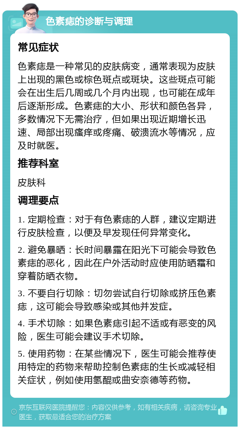 色素痣的诊断与调理 常见症状 色素痣是一种常见的皮肤病变，通常表现为皮肤上出现的黑色或棕色斑点或斑块。这些斑点可能会在出生后几周或几个月内出现，也可能在成年后逐渐形成。色素痣的大小、形状和颜色各异，多数情况下无需治疗，但如果出现近期增长迅速、局部出现瘙痒或疼痛、破溃流水等情况，应及时就医。 推荐科室 皮肤科 调理要点 1. 定期检查：对于有色素痣的人群，建议定期进行皮肤检查，以便及早发现任何异常变化。 2. 避免暴晒：长时间暴露在阳光下可能会导致色素痣的恶化，因此在户外活动时应使用防晒霜和穿着防晒衣物。 3. 不要自行切除：切勿尝试自行切除或挤压色素痣，这可能会导致感染或其他并发症。 4. 手术切除：如果色素痣引起不适或有恶变的风险，医生可能会建议手术切除。 5. 使用药物：在某些情况下，医生可能会推荐使用特定的药物来帮助控制色素痣的生长或减轻相关症状，例如使用氢醌或曲安奈德等药物。