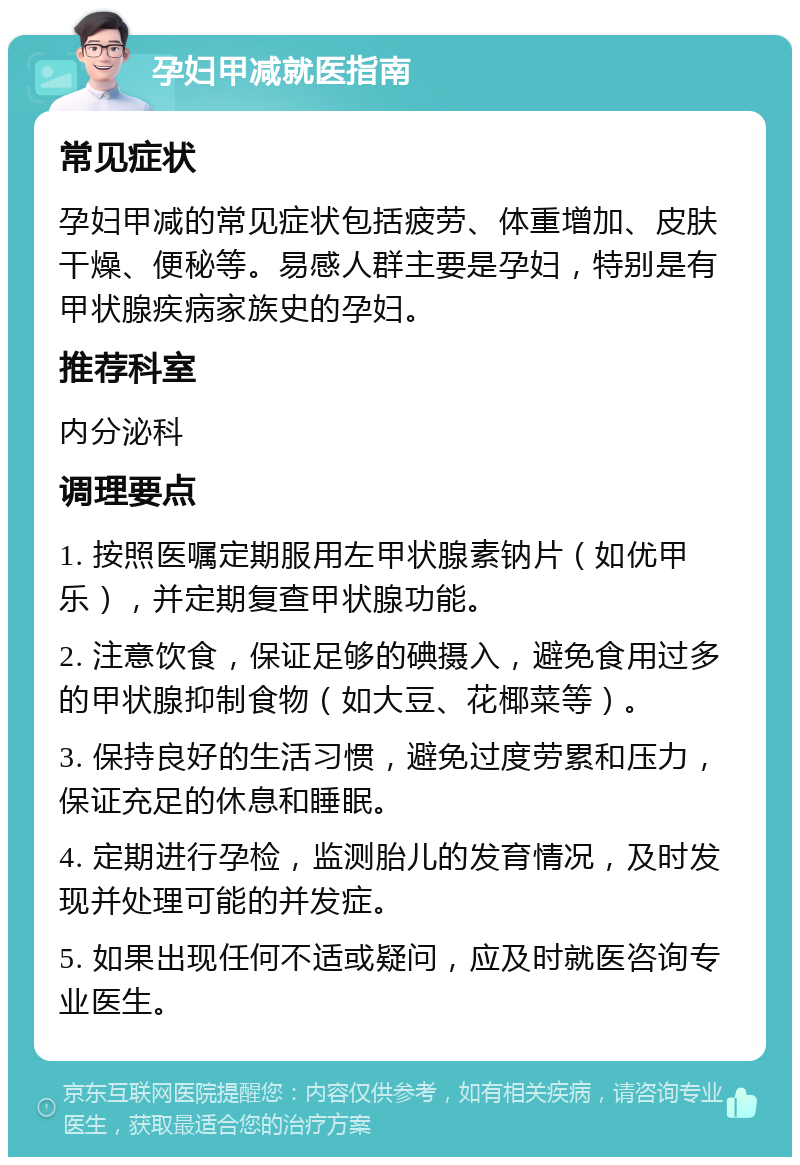 孕妇甲减就医指南 常见症状 孕妇甲减的常见症状包括疲劳、体重增加、皮肤干燥、便秘等。易感人群主要是孕妇，特别是有甲状腺疾病家族史的孕妇。 推荐科室 内分泌科 调理要点 1. 按照医嘱定期服用左甲状腺素钠片（如优甲乐），并定期复查甲状腺功能。 2. 注意饮食，保证足够的碘摄入，避免食用过多的甲状腺抑制食物（如大豆、花椰菜等）。 3. 保持良好的生活习惯，避免过度劳累和压力，保证充足的休息和睡眠。 4. 定期进行孕检，监测胎儿的发育情况，及时发现并处理可能的并发症。 5. 如果出现任何不适或疑问，应及时就医咨询专业医生。