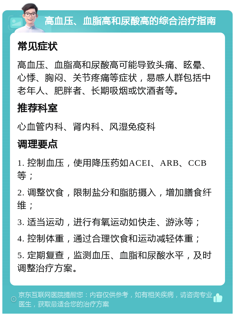 高血压、血脂高和尿酸高的综合治疗指南 常见症状 高血压、血脂高和尿酸高可能导致头痛、眩晕、心悸、胸闷、关节疼痛等症状，易感人群包括中老年人、肥胖者、长期吸烟或饮酒者等。 推荐科室 心血管内科、肾内科、风湿免疫科 调理要点 1. 控制血压，使用降压药如ACEI、ARB、CCB等； 2. 调整饮食，限制盐分和脂肪摄入，增加膳食纤维； 3. 适当运动，进行有氧运动如快走、游泳等； 4. 控制体重，通过合理饮食和运动减轻体重； 5. 定期复查，监测血压、血脂和尿酸水平，及时调整治疗方案。