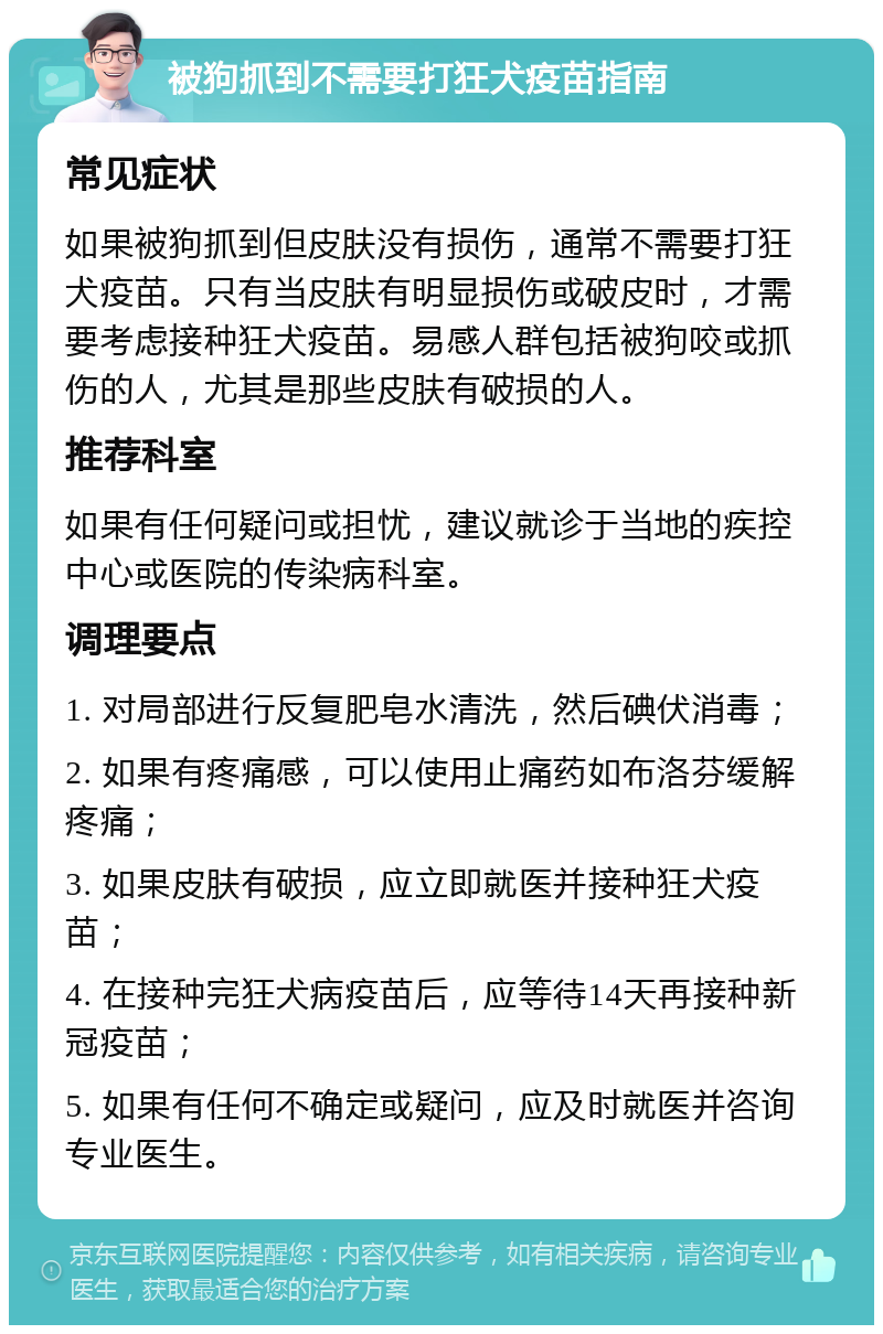 被狗抓到不需要打狂犬疫苗指南 常见症状 如果被狗抓到但皮肤没有损伤，通常不需要打狂犬疫苗。只有当皮肤有明显损伤或破皮时，才需要考虑接种狂犬疫苗。易感人群包括被狗咬或抓伤的人，尤其是那些皮肤有破损的人。 推荐科室 如果有任何疑问或担忧，建议就诊于当地的疾控中心或医院的传染病科室。 调理要点 1. 对局部进行反复肥皂水清洗，然后碘伏消毒； 2. 如果有疼痛感，可以使用止痛药如布洛芬缓解疼痛； 3. 如果皮肤有破损，应立即就医并接种狂犬疫苗； 4. 在接种完狂犬病疫苗后，应等待14天再接种新冠疫苗； 5. 如果有任何不确定或疑问，应及时就医并咨询专业医生。