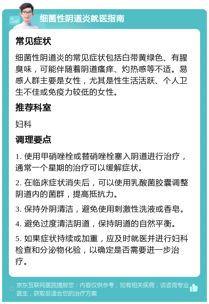 细菌性阴道炎就医指南 常见症状 细菌性阴道炎的常见症状包括白带黄绿色、有腥臭味，可能伴随着阴道瘙痒、灼热感等不适。易感人群主要是女性，尤其是性生活活跃、个人卫生不佳或免疫力较低的女性。 推荐科室 妇科 调理要点 1. 使用甲硝唑栓或替硝唑栓塞入阴道进行治疗，通常一个星期的治疗可以缓解症状。 2. 在临床症状消失后，可以使用乳酸菌胶囊调整阴道内的菌群，提高抵抗力。 3. 保持外阴清洁，避免使用刺激性洗液或香皂。 4. 避免过度清洁阴道，保持阴道的自然平衡。 5. 如果症状持续或加重，应及时就医并进行妇科检查和分泌物化验，以确定是否需要进一步治疗。