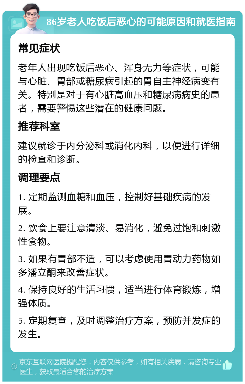 86岁老人吃饭后恶心的可能原因和就医指南 常见症状 老年人出现吃饭后恶心、浑身无力等症状，可能与心脏、胃部或糖尿病引起的胃自主神经病变有关。特别是对于有心脏高血压和糖尿病病史的患者，需要警惕这些潜在的健康问题。 推荐科室 建议就诊于内分泌科或消化内科，以便进行详细的检查和诊断。 调理要点 1. 定期监测血糖和血压，控制好基础疾病的发展。 2. 饮食上要注意清淡、易消化，避免过饱和刺激性食物。 3. 如果有胃部不适，可以考虑使用胃动力药物如多潘立酮来改善症状。 4. 保持良好的生活习惯，适当进行体育锻炼，增强体质。 5. 定期复查，及时调整治疗方案，预防并发症的发生。