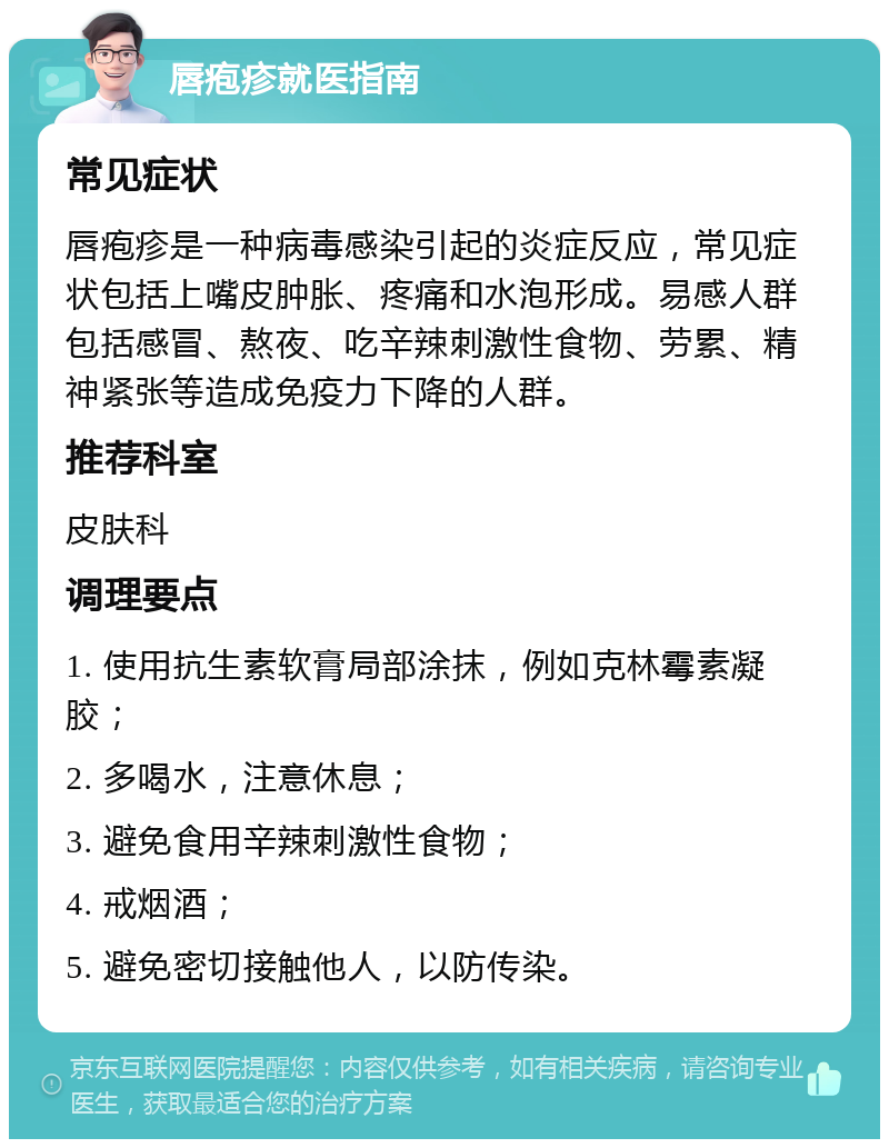 唇疱疹就医指南 常见症状 唇疱疹是一种病毒感染引起的炎症反应，常见症状包括上嘴皮肿胀、疼痛和水泡形成。易感人群包括感冒、熬夜、吃辛辣刺激性食物、劳累、精神紧张等造成免疫力下降的人群。 推荐科室 皮肤科 调理要点 1. 使用抗生素软膏局部涂抹，例如克林霉素凝胶； 2. 多喝水，注意休息； 3. 避免食用辛辣刺激性食物； 4. 戒烟酒； 5. 避免密切接触他人，以防传染。