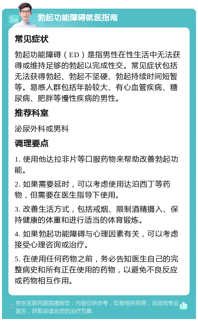 勃起功能障碍就医指南 常见症状 勃起功能障碍（ED）是指男性在性生活中无法获得或维持足够的勃起以完成性交。常见症状包括无法获得勃起、勃起不坚硬、勃起持续时间短暂等。易感人群包括年龄较大、有心血管疾病、糖尿病、肥胖等慢性疾病的男性。 推荐科室 泌尿外科或男科 调理要点 1. 使用他达拉非片等口服药物来帮助改善勃起功能。 2. 如果需要延时，可以考虑使用达泊西丁等药物，但需要在医生指导下使用。 3. 改善生活方式，包括戒烟、限制酒精摄入、保持健康的体重和进行适当的体育锻炼。 4. 如果勃起功能障碍与心理因素有关，可以考虑接受心理咨询或治疗。 5. 在使用任何药物之前，务必告知医生自己的完整病史和所有正在使用的药物，以避免不良反应或药物相互作用。